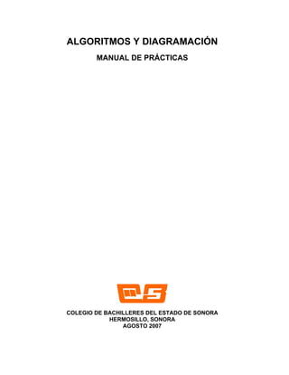 ALGORITMOS Y DIAGRAMACIÓN
        MANUAL DE PRÁCTICAS




COLEGIO DE BACHILLERES DEL ESTADO DE SONORA
            HERMOSILLO, SONORA
                AGOSTO 2007
 