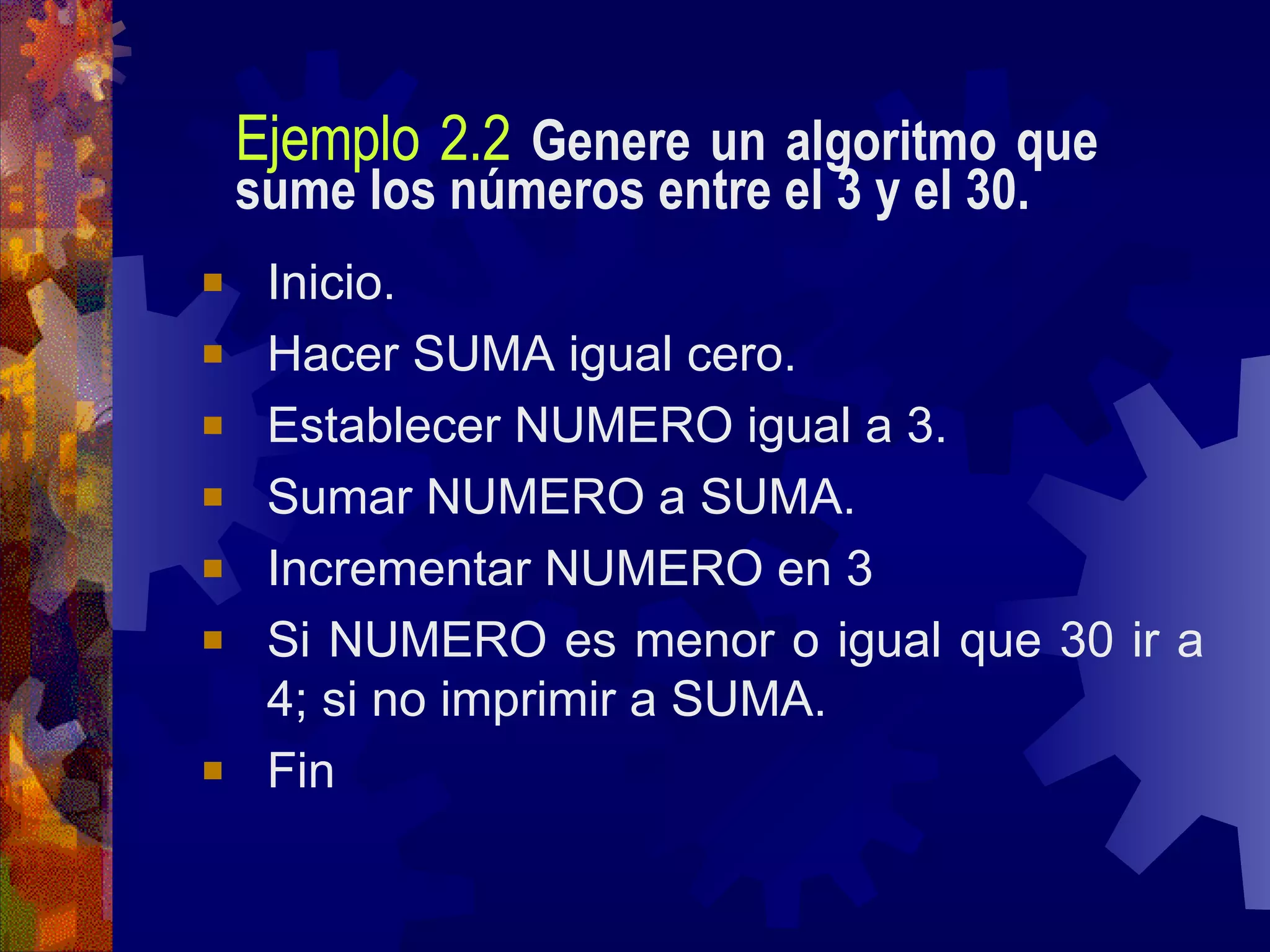 Ejemplo 2.2   Genere un algoritmo que sume los números entre el 3 y el 30. Inicio. Hacer SUMA igual cero. Establecer NUMERO igual a 3. Sumar NUMERO a SUMA. Incrementar NUMERO en 3 Si NUMERO es menor o igual que 30 ir a 4; si no imprimir a SUMA. Fin 