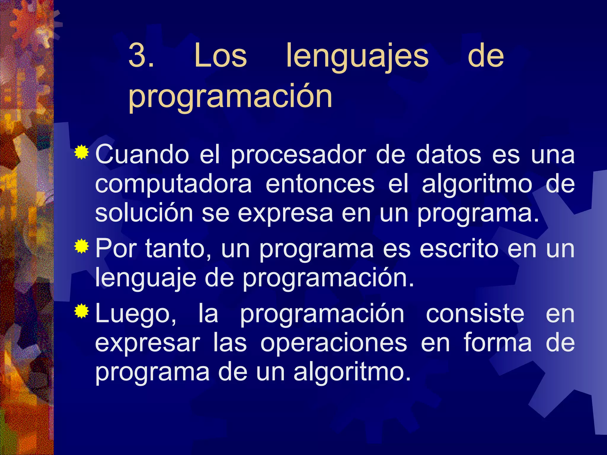 3. Los lenguajes de programación Cuando el procesador de datos es una computadora entonces el algoritmo de solución se expresa en un programa. Por tanto, un programa es escrito en un lenguaje de programación. Luego, la programación consiste en expresar las operaciones en forma de programa de un algoritmo. 