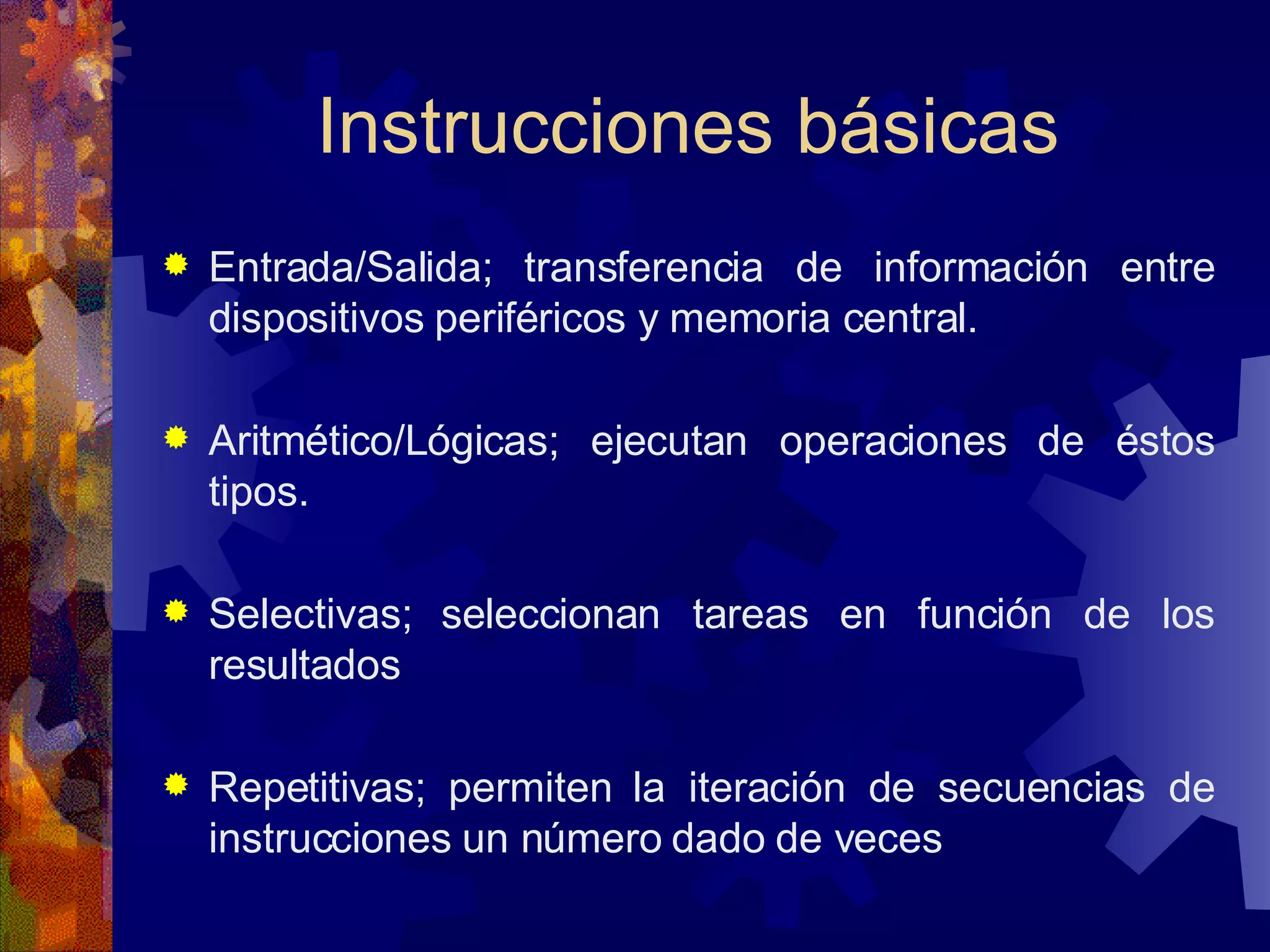 Instrucciones básicas Entrada/Salida; transferencia de información entre dispositivos periféricos y memoria central. Aritmético/Lógicas; ejecutan operaciones de éstos tipos. Selectivas; seleccionan tareas en función de los resultados Repetitivas; permiten la iteración de secuencias de instrucciones un número dado de veces 