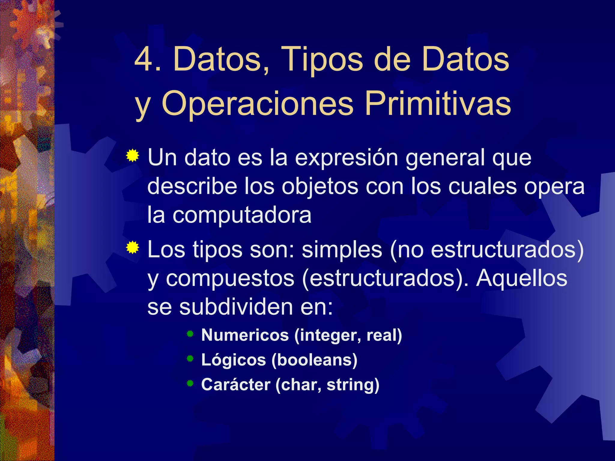 4. Datos, Tipos de Datos y Operaciones Primitivas   Un dato es la expresión general que describe los objetos con los cuales opera la computadora Los tipos son: simples (no estructurados) y compuestos (estructurados). Aquellos se subdividen en: Numericos (integer, real) Lógicos (booleans) Carácter (char, string) 
