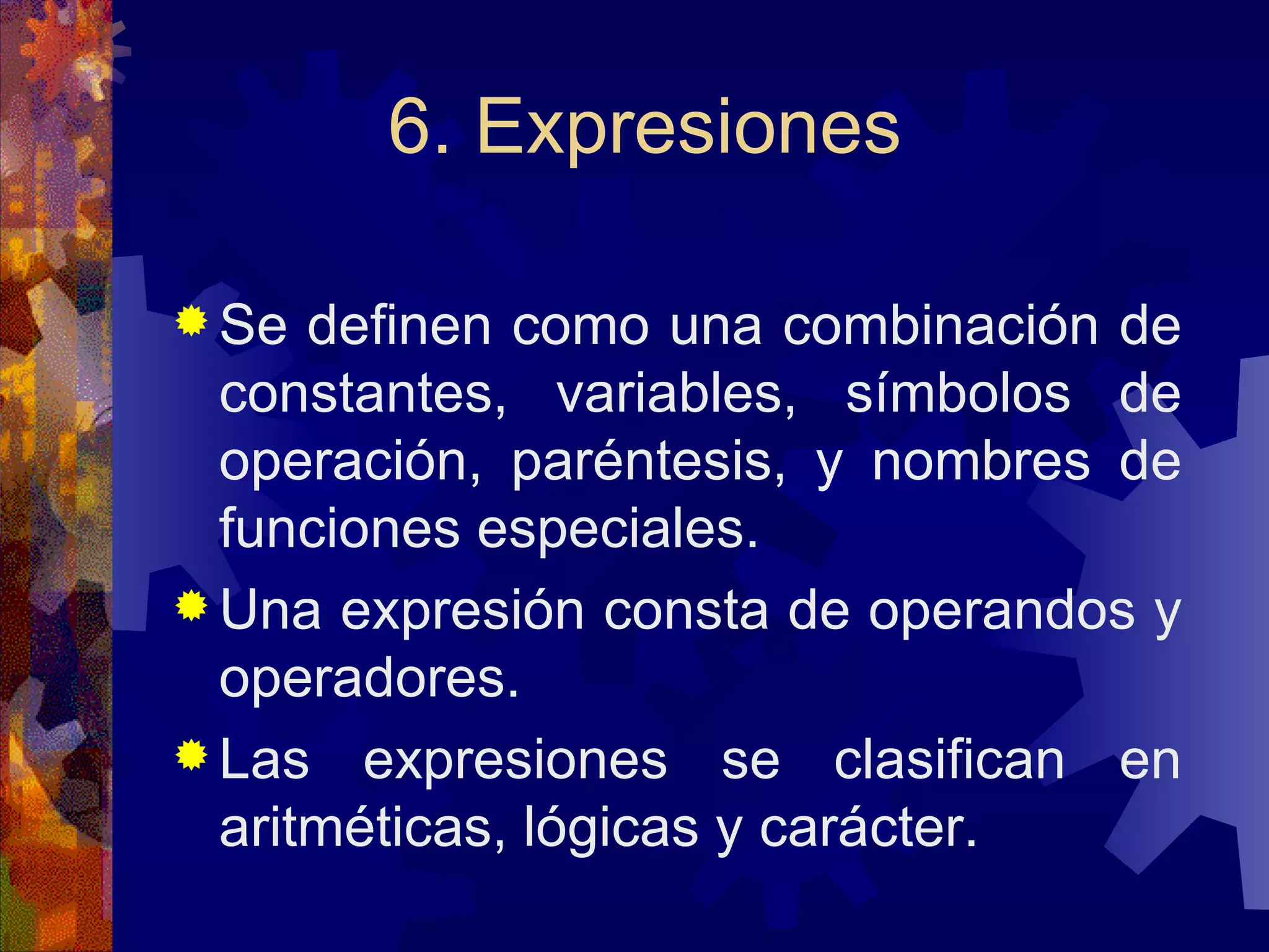 6. Expresiones Se definen como una combinación de constantes, variables, símbolos de operación, paréntesis, y nombres de funciones especiales. Una expresión consta de operandos y operadores. Las expresiones se clasifican en aritméticas, lógicas y carácter. 