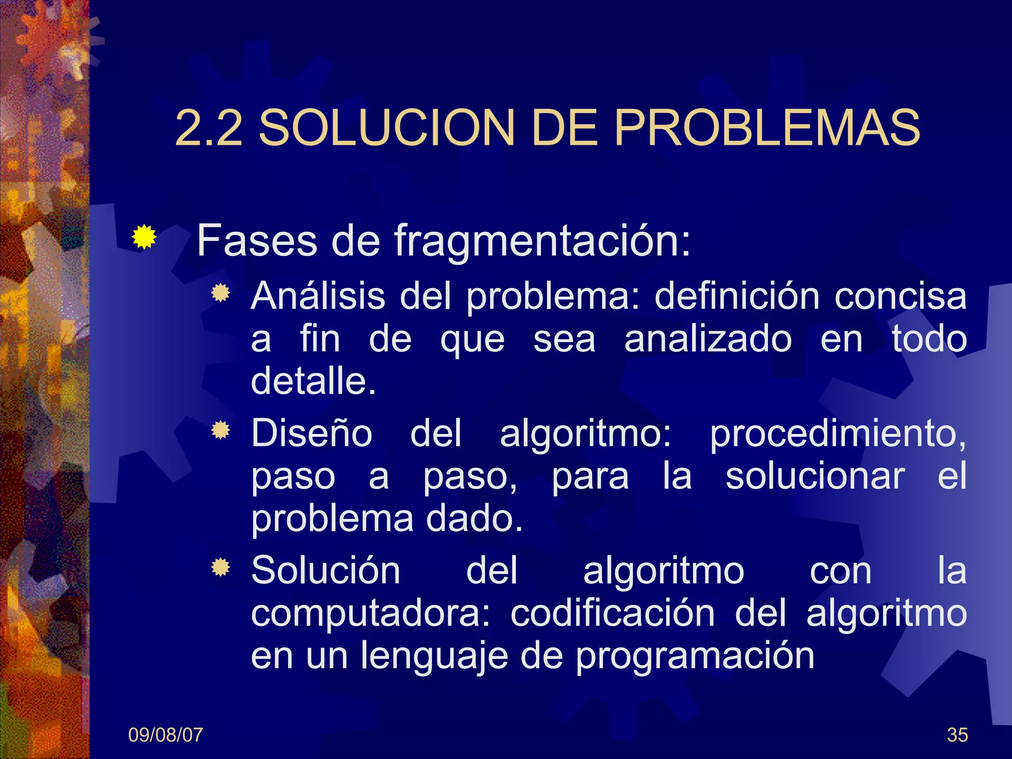 2.2 SOLUCION DE PROBLEMAS Fases de fragmentación: Análisis del problema: definición concisa a fin de que sea analizado en todo detalle.  Diseño del algoritmo: procedimiento, paso a paso, para la solucionar el problema dado. Solución del algoritmo con la computadora: codificación del algoritmo en un lenguaje de programación 