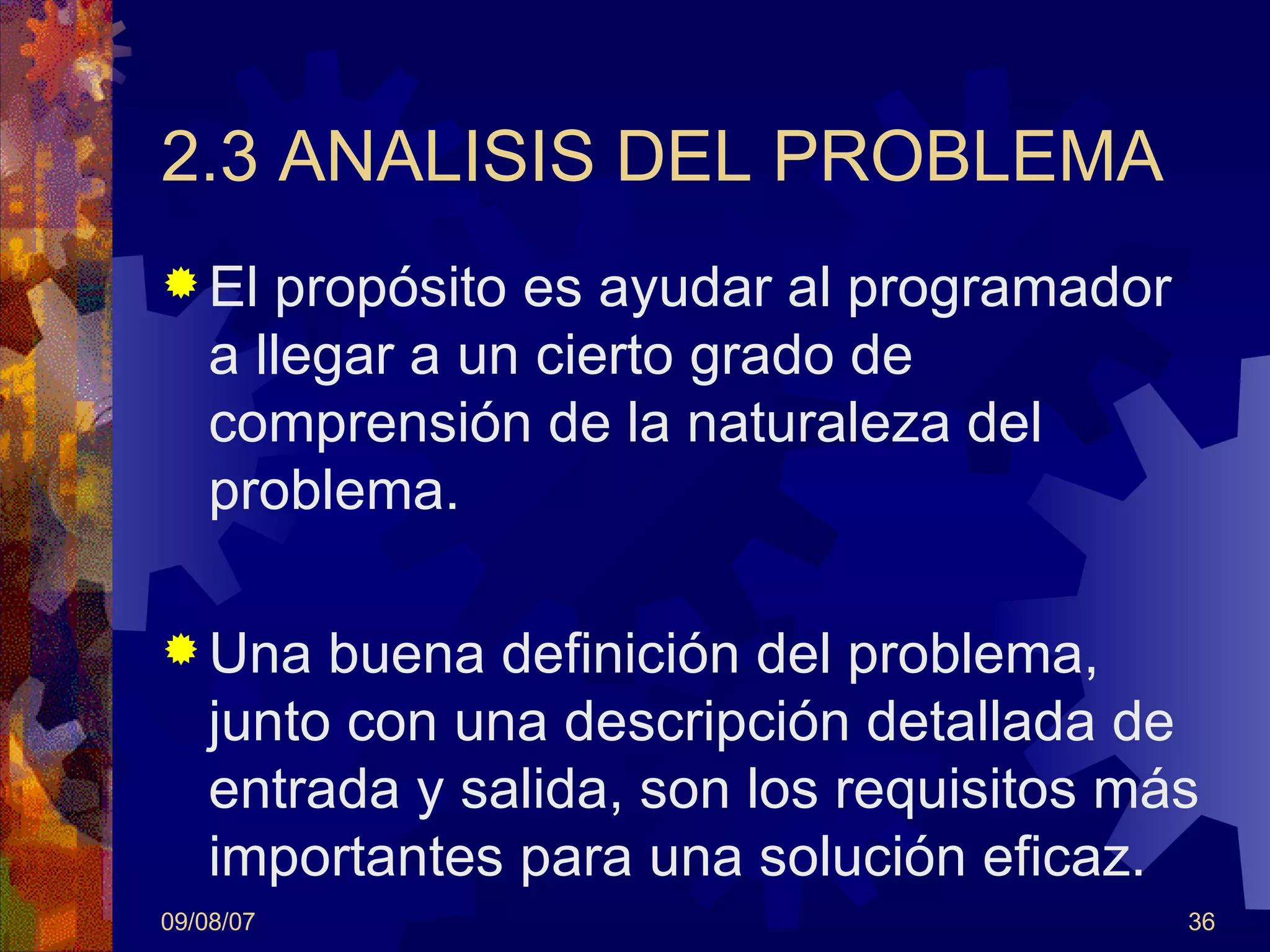 2.3 ANALISIS DEL PROBLEMA El propósito es ayudar al programador a llegar a un cierto grado de comprensión de la naturaleza del problema. Una buena definición del problema, junto con una descripción detallada de entrada y salida, son los requisitos más importantes para una solución eficaz. 