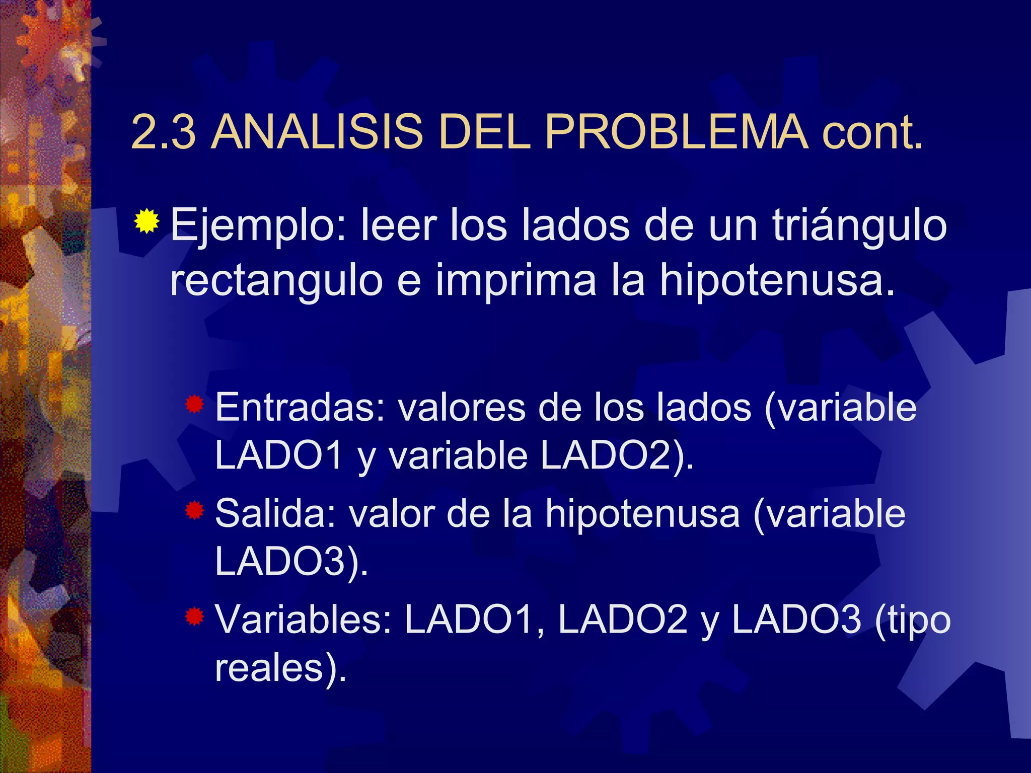 2.3 ANALISIS DEL PROBLEMA cont. Ejemplo: leer los lados de un triángulo rectangulo e imprima la hipotenusa.  Entradas: valores de los lados (variable LADO1 y variable LADO2). Salida: valor de la hipotenusa (variable LADO3). Variables: LADO1, LADO2 y LADO3 (tipo reales). 