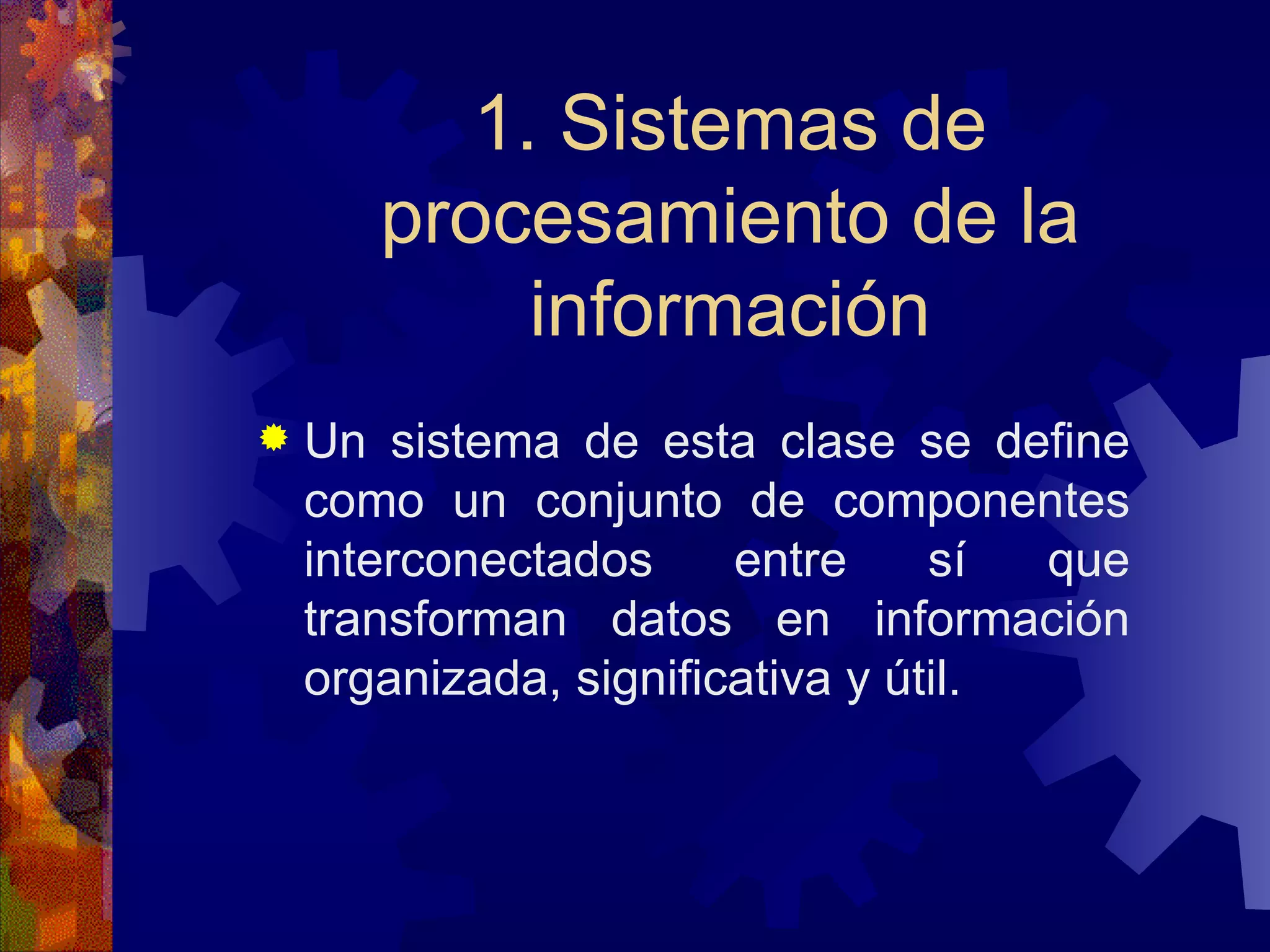 1. Sistemas de procesamiento de la información Un sistema de esta clase se define como un conjunto de componentes interconectados entre sí que transforman datos en información organizada, significativa y útil. 