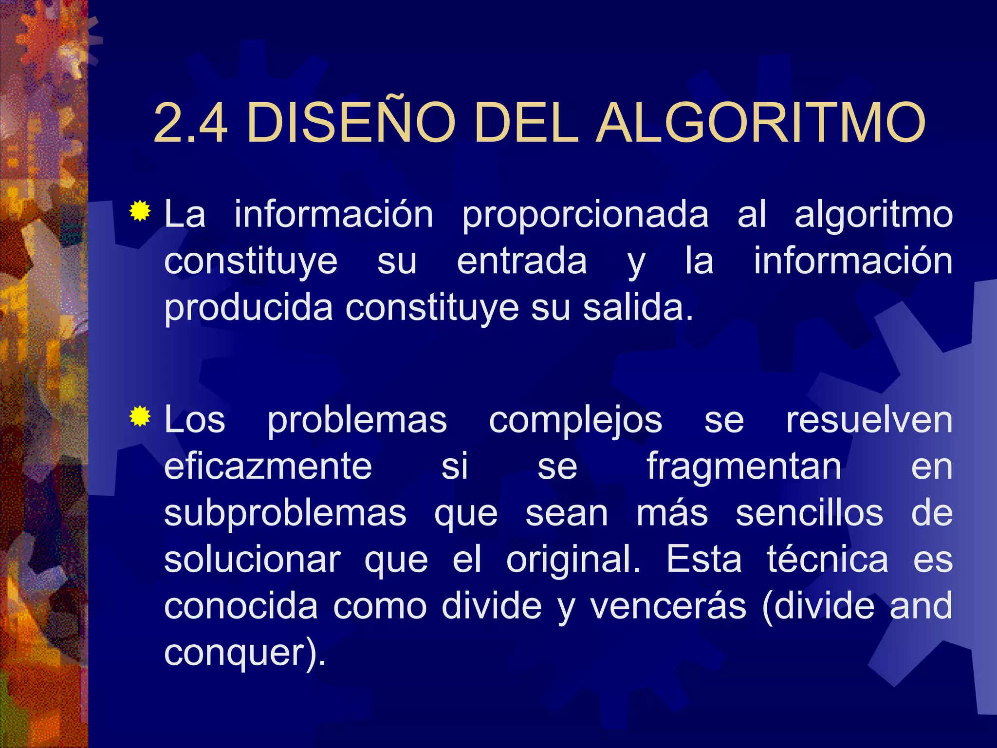 2.4 DISEÑO DEL ALGORITMO La información proporcionada al algoritmo constituye su entrada y la información producida constituye su salida. Los problemas complejos se resuelven eficazmente si se fragmentan en subproblemas que sean más sencillos de solucionar que el original. Esta técnica es conocida como divide y vencerás (divide and conquer). 