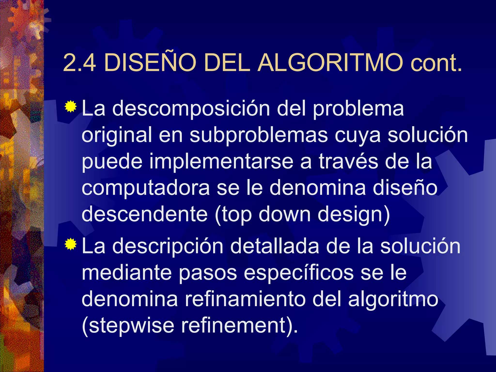 2.4 DISEÑO DEL ALGORITMO cont. La descomposición del problema original en subproblemas cuya solución puede implementarse a través de la computadora se le denomina diseño descendente (top down design) La descripción detallada de la solución mediante pasos específicos se le denomina refinamiento del algoritmo (stepwise refinement). 