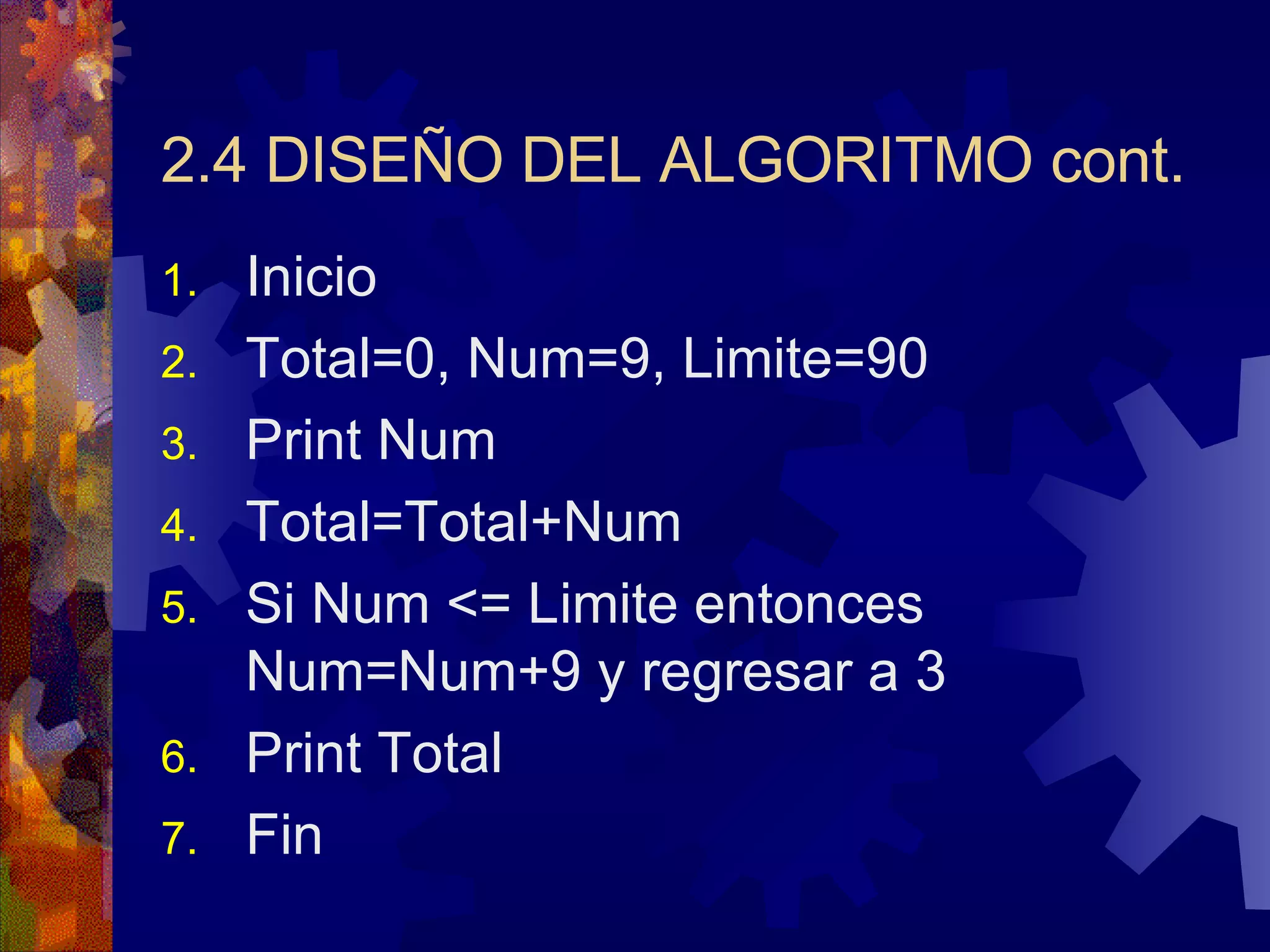 2.4 DISEÑO DEL ALGORITMO cont. Inicio Total=0, Num=9, Limite=90 Print Num Total=Total+Num Si Num <= Limite entonces Num=Num+9 y regresar a 3 Print Total Fin  