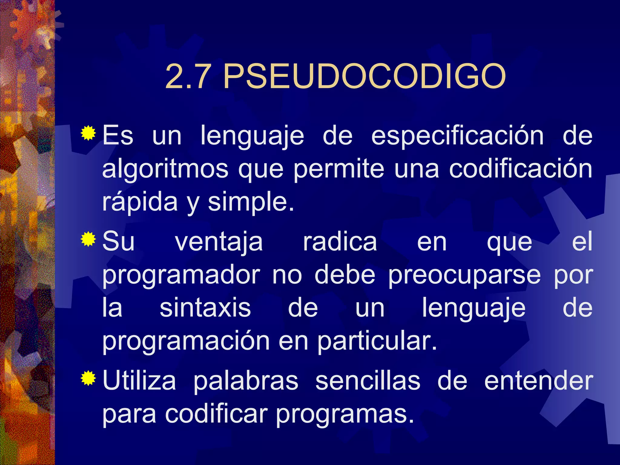 2.7 PSEUDOCODIGO Es un lenguaje de especificación de algoritmos que permite una codificación rápida y simple. Su ventaja radica en que el programador no debe preocuparse por la sintaxis de un lenguaje de programación en particular. Utiliza palabras sencillas de entender para codificar programas. 