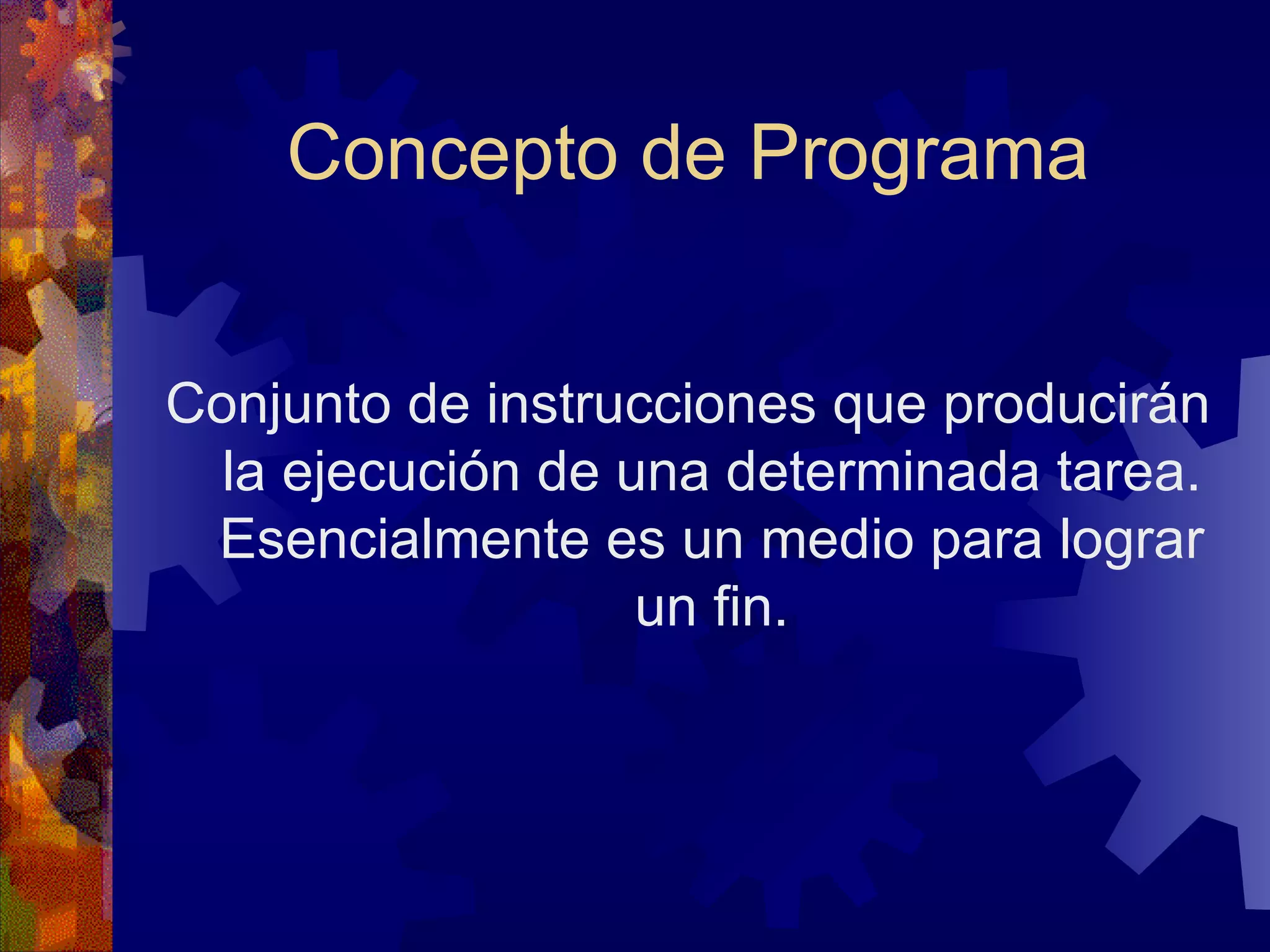Concepto de Programa Conjunto de instrucciones que producirán la ejecución de una determinada tarea. Esencialmente es un medio para lograr un fin. 