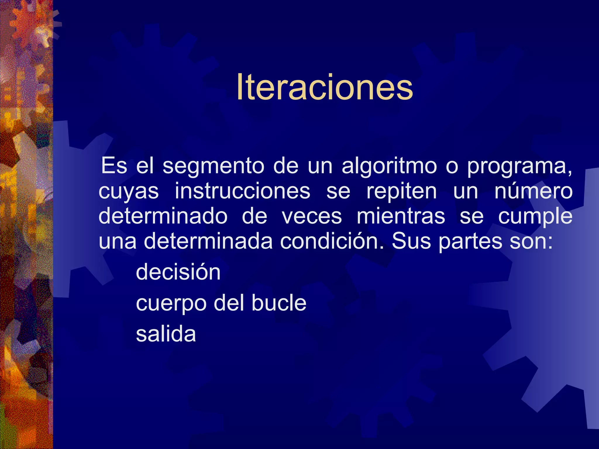 Iteraciones Es el segmento de un algoritmo o programa, cuyas instrucciones se repiten un número determinado de veces mientras se cumple una determinada condición. Sus partes son: decisión cuerpo del bucle salida 