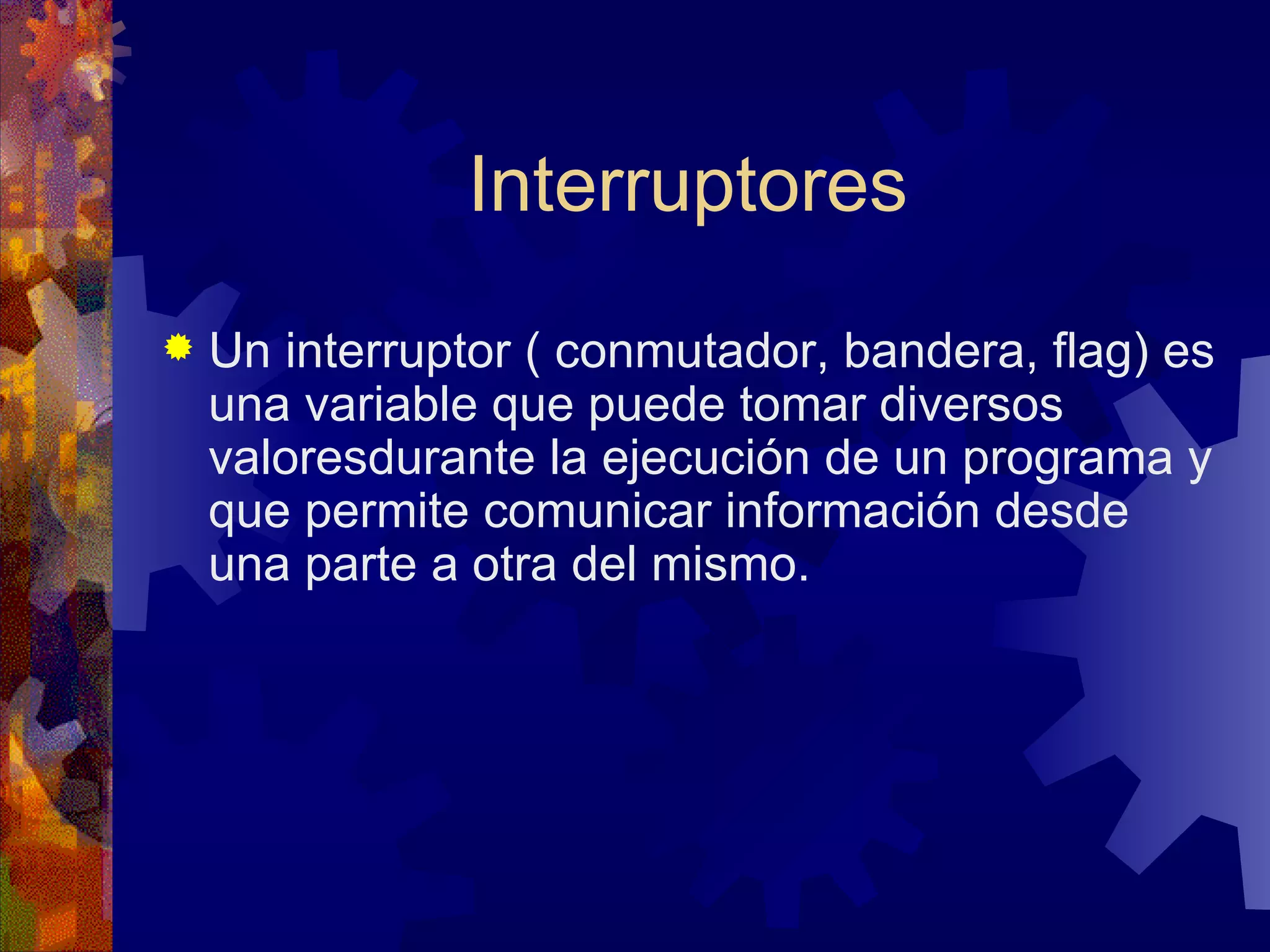 Interruptores Un interruptor ( conmutador, bandera, flag) es una variable que puede tomar diversos valoresdurante la ejecución de un programa y que permite comunicar información desde una parte a otra del mismo. 