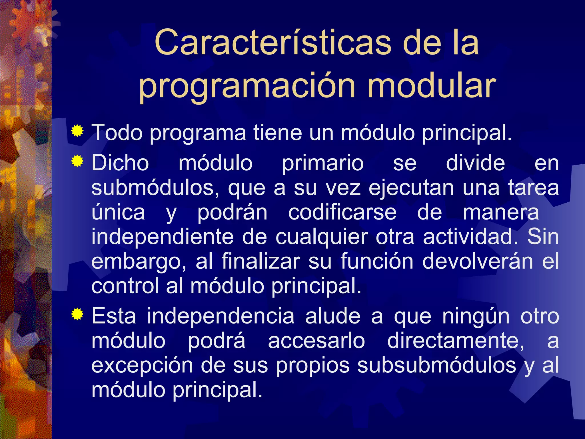Características de la programación modular Todo programa tiene un módulo principal.  Dicho módulo primario se divide en submódulos, que a su vez ejecutan una tarea única y podrán codificarse de manera  independiente de cualquier otra actividad. Sin embargo, al finalizar su función devolverán el control al módulo principal. Esta independencia alude a que ningún otro módulo podrá accesarlo directamente, a excepción de sus propios subsubmódulos y al módulo principal.  