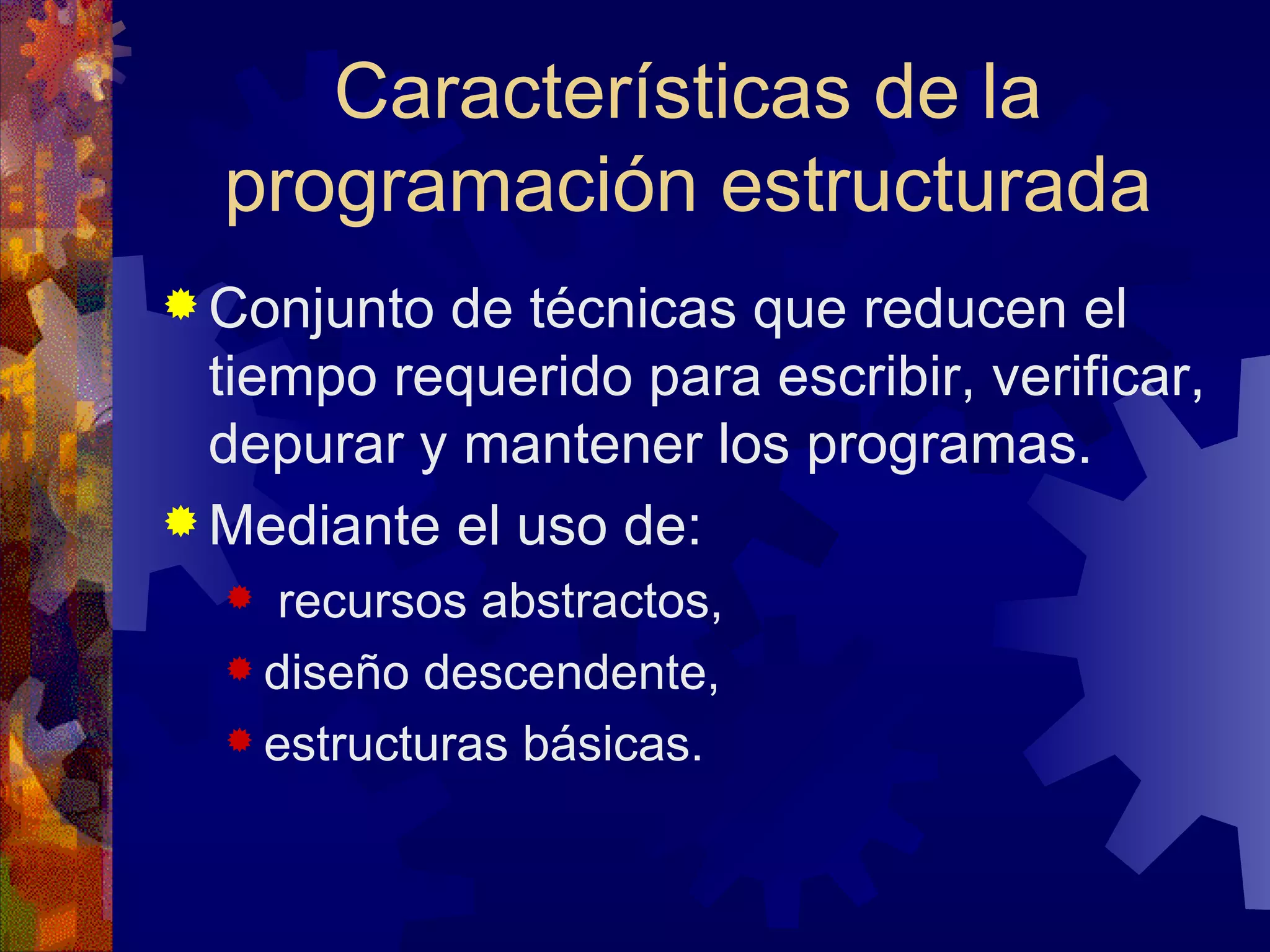 Conjunto de técnicas que reducen el tiempo requerido para escribir, verificar, depurar y mantener los programas. Mediante el uso de: recursos abstractos,  diseño descendente, estructuras básicas.  Características de la programación estructurada 