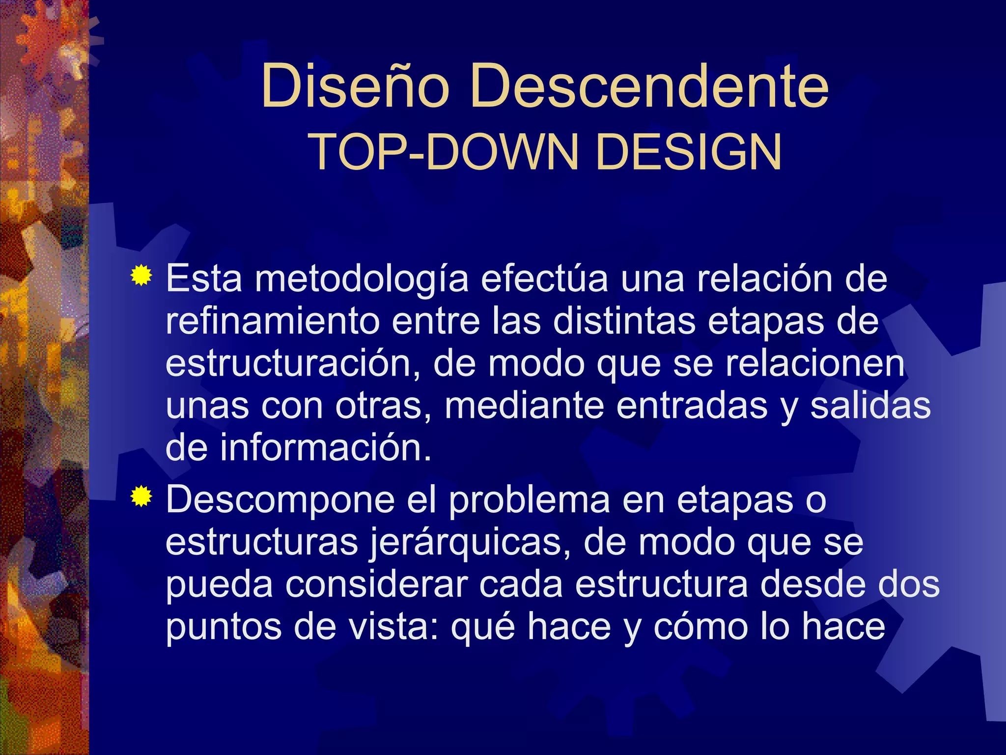 Diseño Descendente TOP-DOWN DESIGN Esta metodología efectúa una relación de refinamiento entre las distintas etapas de estructuración, de modo que se relacionen unas con otras, mediante entradas y salidas de información. Descompone el problema en etapas o estructuras jerárquicas, de modo que se pueda considerar cada estructura desde dos puntos de vista: qué hace y cómo lo hace  