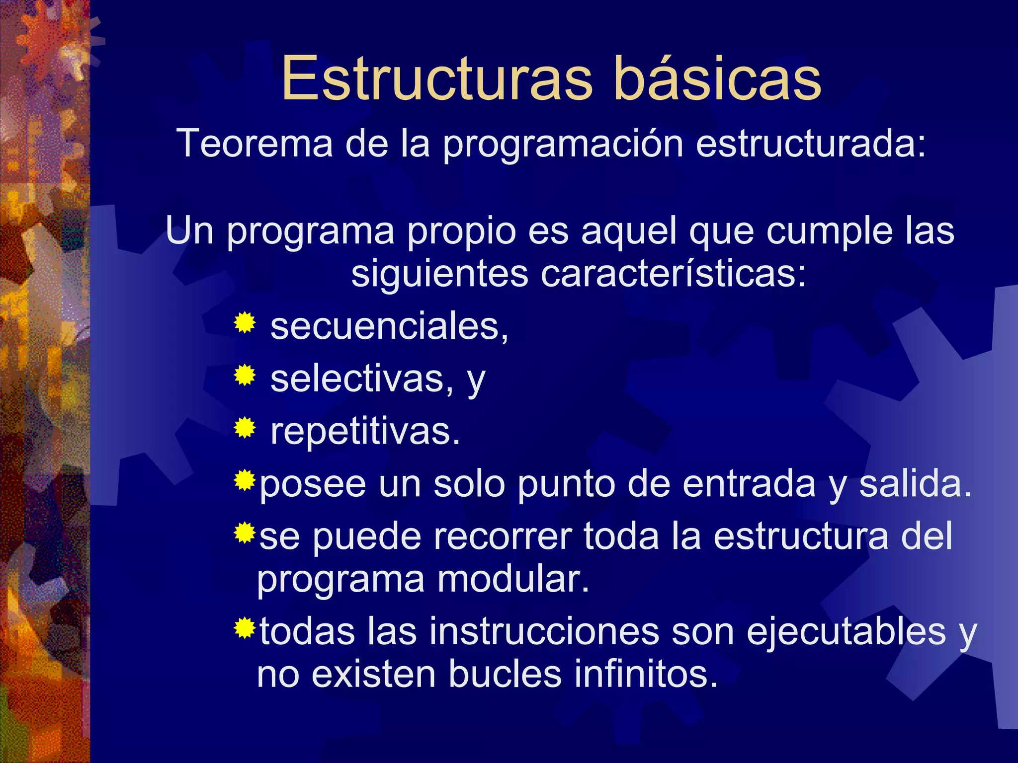Estructuras básicas Teorema de la programación estructurada: Un programa propio es aquel que cumple las siguientes características: secuenciales, selectivas, y repetitivas. posee un solo punto de entrada y salida. se puede recorrer toda la estructura del programa modular. todas las instrucciones son ejecutables y no existen bucles infinitos. 