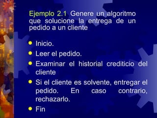 Ejemplo 2.1   Genere un algoritmo que solucione la entrega de un pedido a un cliente Inicio. Leer el pedido. Examinar el historial crediticio del cliente Si el cliente es solvente, entregar el pedido. En caso contrario, rechazarlo. Fin 