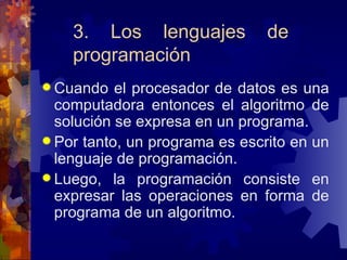 3. Los lenguajes de programación Cuando el procesador de datos es una computadora entonces el algoritmo de solución se expresa en un programa. Por tanto, un programa es escrito en un lenguaje de programación. Luego, la programación consiste en expresar las operaciones en forma de programa de un algoritmo. 