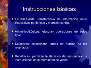 Instrucciones básicas Entrada/Salida; transferencia de información entre dispositivos periféricos y memoria central. Aritmético/Lógicas; ejecutan operaciones de éstos tipos. Selectivas; seleccionan tareas en función de los resultados Repetitivas; permiten la iteración de secuencias de instrucciones un número dado de veces 