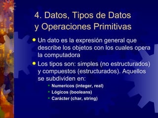 4. Datos, Tipos de Datos y Operaciones Primitivas   Un dato es la expresión general que describe los objetos con los cuales opera la computadora Los tipos son: simples (no estructurados) y compuestos (estructurados). Aquellos se subdividen en: Numericos (integer, real) Lógicos (booleans) Carácter (char, string) 