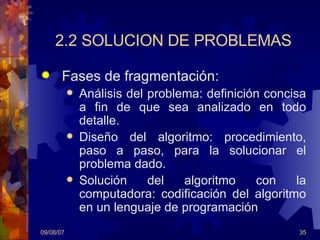2.2 SOLUCION DE PROBLEMAS Fases de fragmentación: Análisis del problema: definición concisa a fin de que sea analizado en todo detalle.  Diseño del algoritmo: procedimiento, paso a paso, para la solucionar el problema dado. Solución del algoritmo con la computadora: codificación del algoritmo en un lenguaje de programación 