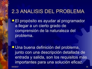 2.3 ANALISIS DEL PROBLEMA El propósito es ayudar al programador a llegar a un cierto grado de comprensión de la naturaleza del problema. Una buena definición del problema, junto con una descripción detallada de entrada y salida, son los requisitos más importantes para una solución eficaz. 