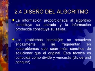 2.4 DISEÑO DEL ALGORITMO La información proporcionada al algoritmo constituye su entrada y la información producida constituye su salida. Los problemas complejos se resuelven eficazmente si se fragmentan en subproblemas que sean más sencillos de solucionar que el original. Esta técnica es conocida como divide y vencerás (divide and conquer). 