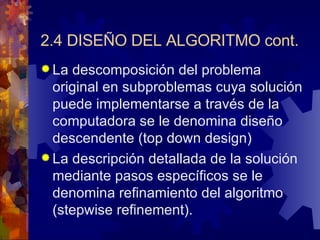 2.4 DISEÑO DEL ALGORITMO cont. La descomposición del problema original en subproblemas cuya solución puede implementarse a través de la computadora se le denomina diseño descendente (top down design) La descripción detallada de la solución mediante pasos específicos se le denomina refinamiento del algoritmo (stepwise refinement). 