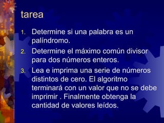 tarea Determine si una palabra es un palíndromo. Determine el máximo común divisor para dos números enteros. Lea e imprima una serie de números distintos de cero. El algoritmo terminará con un valor que no se debe imprimir . Finalmente obtenga la cantidad de valores leídos. 