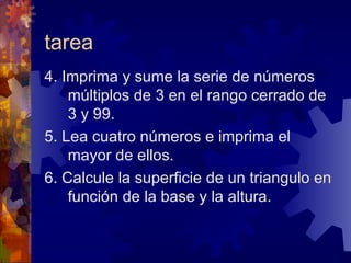 tarea 4. Imprima y sume la serie de números múltiplos de 3 en el rango cerrado de 3 y 99. 5. Lea cuatro números e imprima el mayor de ellos. 6. Calcule la superficie de un triangulo en función de la base y la altura. 