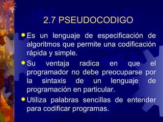 2.7 PSEUDOCODIGO Es un lenguaje de especificación de algoritmos que permite una codificación rápida y simple. Su ventaja radica en que el programador no debe preocuparse por la sintaxis de un lenguaje de programación en particular. Utiliza palabras sencillas de entender para codificar programas. 