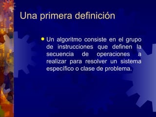 Una primera definición Un algoritmo consiste en el grupo de instrucciones que definen la secuencia de operaciones a realizar para resolver un sistema específico o clase de problema. 