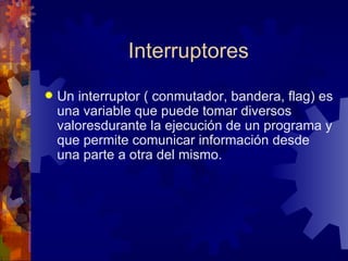 Interruptores Un interruptor ( conmutador, bandera, flag) es una variable que puede tomar diversos valoresdurante la ejecución de un programa y que permite comunicar información desde una parte a otra del mismo. 