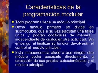 Características de la programación modular Todo programa tiene un módulo principal.  Dicho módulo primario se divide en submódulos, que a su vez ejecutan una tarea única y podrán codificarse de manera  independiente de cualquier otra actividad. Sin embargo, al finalizar su función devolverán el control al módulo principal. Esta independencia alude a que ningún otro módulo podrá accesarlo directamente, a excepción de sus propios subsubmódulos y al módulo principal.  