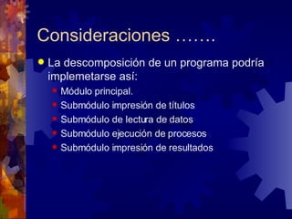 Consideraciones ……. La descomposición de un programa podría implemetarse así: Módulo principal. Submódulo impresión de títulos Submódulo de lectura de datos Submódulo ejecución de procesos Submódulo impresión de resultados 