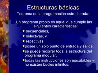 Estructuras básicas Teorema de la programación estructurada: Un programa propio es aquel que cumple las siguientes características: secuenciales, selectivas, y repetitivas. posee un solo punto de entrada y salida. se puede recorrer toda la estructura del programa modular. todas las instrucciones son ejecutables y no existen bucles infinitos. 