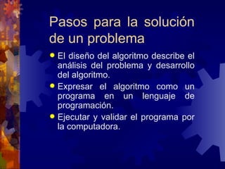 Pasos para la solución de un problema El diseño del algoritmo describe el análisis del problema y desarrollo del algoritmo. Expresar el algoritmo como un programa en un lenguaje de programación. Ejecutar y validar el programa por la computadora. 