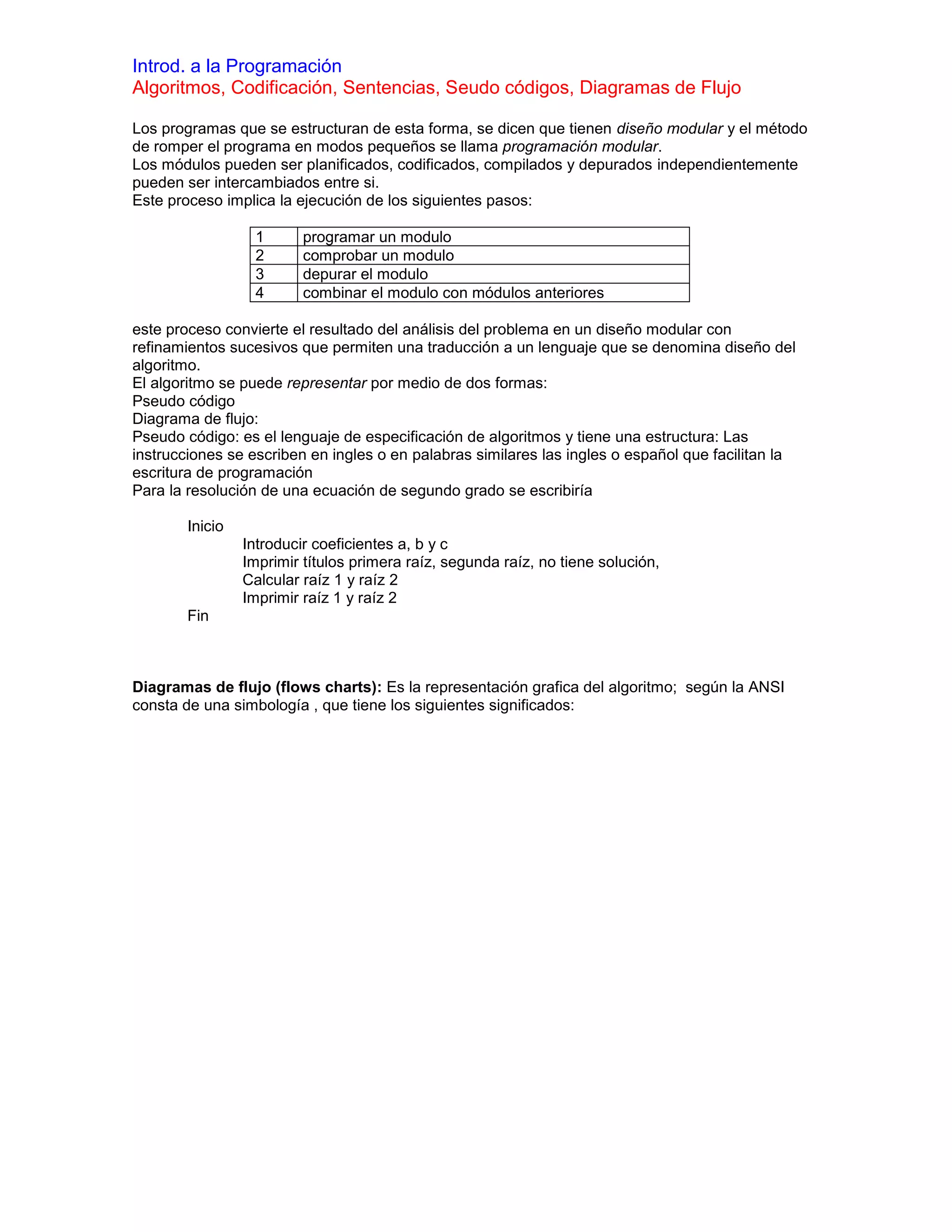 Introd. a la Programación
Algoritmos, Codificación, Sentencias, Seudo códigos, Diagramas de Flujo

Los programas que se estructuran de esta forma, se dicen que tienen diseño modular y el método
de romper el programa en modos pequeños se llama programación modular.
Los módulos pueden ser planificados, codificados, compilados y depurados independientemente
pueden ser intercambiados entre si.
Este proceso implica la ejecución de los siguientes pasos:

                  1       programar un modulo
                  2       comprobar un modulo
                  3       depurar el modulo
                  4       combinar el modulo con módulos anteriores

este proceso convierte el resultado del análisis del problema en un diseño modular con
refinamientos sucesivos que permiten una traducción a un lenguaje que se denomina diseño del
algoritmo.
El algoritmo se puede representar por medio de dos formas:
Pseudo código
Diagrama de flujo:
Pseudo código: es el lenguaje de especificación de algoritmos y tiene una estructura: Las
instrucciones se escriben en ingles o en palabras similares las ingles o español que facilitan la
escritura de programación
Para la resolución de una ecuación de segundo grado se escribiría

        Inicio
                 Introducir coeficientes a, b y c
                 Imprimir títulos primera raíz, segunda raíz, no tiene solución,
                 Calcular raíz 1 y raíz 2
                 Imprimir raíz 1 y raíz 2
        Fin



Diagramas de flujo (flows charts): Es la representación grafica del algoritmo; según la ANSI
consta de una simbología , que tiene los siguientes significados:
 