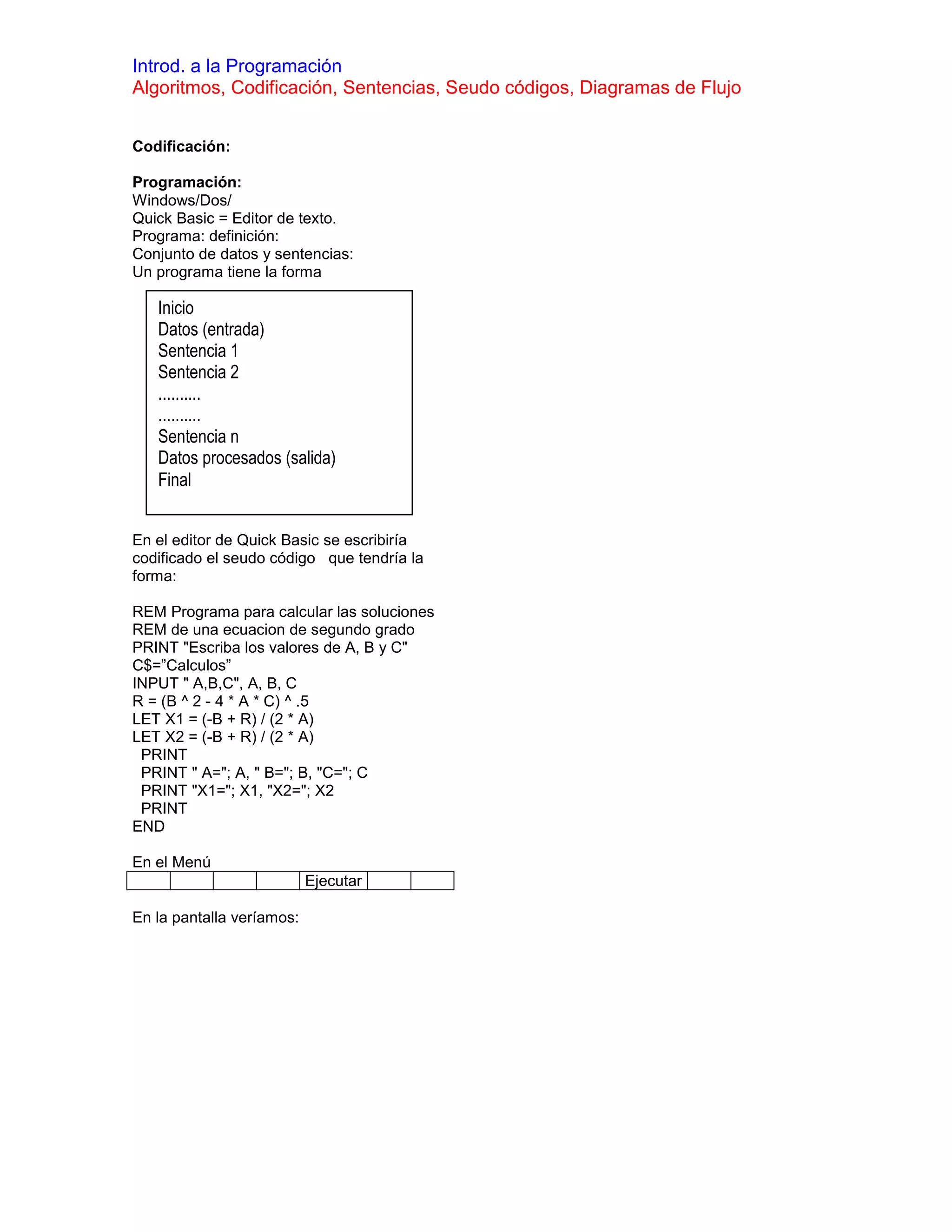 Introd. a la Programación
Algoritmos, Codificación, Sentencias, Seudo códigos, Diagramas de Flujo


Codificación:

Programación:
Windows/Dos/
Quick Basic = Editor de texto.
Programa: definición:
Conjunto de datos y sentencias:
Un programa tiene la forma

   Inicio
   Datos (entrada)
   Sentencia 1
   Sentencia 2
   ..........
   ..........
   Sentencia n
   Datos procesados (salida)
   Final


En el editor de Quick Basic se escribiría
codificado el seudo código que tendría la
forma:

REM Programa para calcular las soluciones
REM de una ecuacion de segundo grado
PRINT "Escriba los valores de A, B y C"
C$=”Calculos”
INPUT " A,B,C", A, B, C
R = (B ^ 2 - 4 * A * C) ^ .5
LET X1 = (-B + R) / (2 * A)
LET X2 = (-B + R) / (2 * A)
 PRINT
 PRINT " A="; A, " B="; B, "C="; C
 PRINT "X1="; X1, "X2="; X2
 PRINT
END

En el Menú
                           Ejecutar

En la pantalla veríamos:
 
