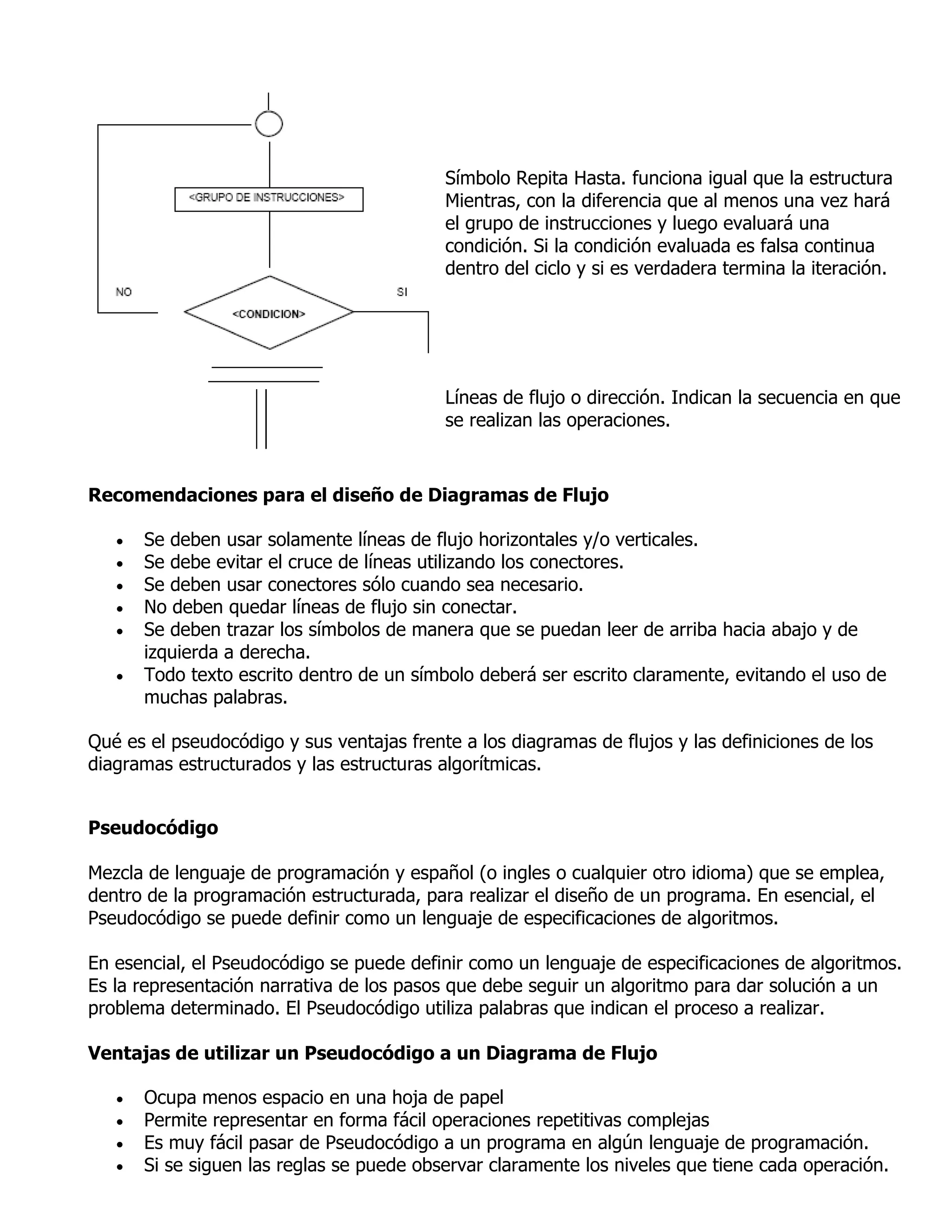 Símbolo Repita Hasta. funciona igual que la estructura
                                           Mientras, con la diferencia que al menos una vez hará
                                           el grupo de instrucciones y luego evaluará una
                                           condición. Si la condición evaluada es falsa continua
                                           dentro del ciclo y si es verdadera termina la iteración.




                                           Líneas de flujo o dirección. Indican la secuencia en que
                                           se realizan las operaciones.



Recomendaciones para el diseño de Diagramas de Flujo

      Se deben usar solamente líneas de flujo horizontales y/o verticales.
      Se debe evitar el cruce de líneas utilizando los conectores.
      Se deben usar conectores sólo cuando sea necesario.
      No deben quedar líneas de flujo sin conectar.
      Se deben trazar los símbolos de manera que se puedan leer de arriba hacia abajo y de
       izquierda a derecha.
      Todo texto escrito dentro de un símbolo deberá ser escrito claramente, evitando el uso de
       muchas palabras.

Qué es el pseudocódigo y sus ventajas frente a los diagramas de flujos y las definiciones de los
diagramas estructurados y las estructuras algorítmicas.


Pseudocódigo

Mezcla de lenguaje de programación y español (o ingles o cualquier otro idioma) que se emplea,
dentro de la programación estructurada, para realizar el diseño de un programa. En esencial, el
Pseudocódigo se puede definir como un lenguaje de especificaciones de algoritmos.

En esencial, el Pseudocódigo se puede definir como un lenguaje de especificaciones de algoritmos.
Es la representación narrativa de los pasos que debe seguir un algoritmo para dar solución a un
problema determinado. El Pseudocódigo utiliza palabras que indican el proceso a realizar.

Ventajas de utilizar un Pseudocódigo a un Diagrama de Flujo

      Ocupa menos espacio en una hoja de papel
      Permite representar en forma fácil operaciones repetitivas complejas
      Es muy fácil pasar de Pseudocódigo a un programa en algún lenguaje de programación.
      Si se siguen las reglas se puede observar claramente los niveles que tiene cada operación.
 