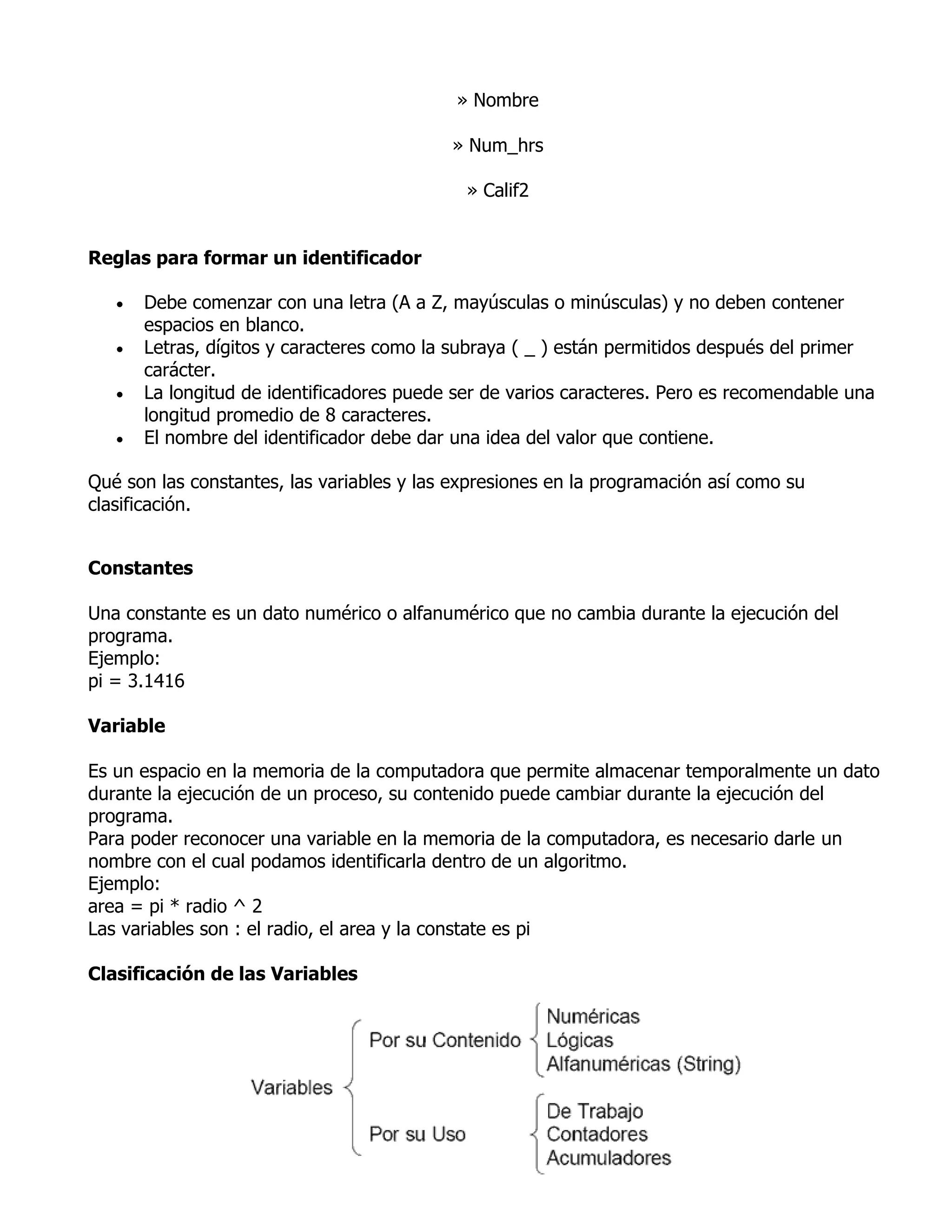 » Nombre

                                           » Num_hrs

                                             » Calif2


Reglas para formar un identificador

      Debe comenzar con una letra (A a Z, mayúsculas o minúsculas) y no deben contener
       espacios en blanco.
      Letras, dígitos y caracteres como la subraya ( _ ) están permitidos después del primer
       carácter.
      La longitud de identificadores puede ser de varios caracteres. Pero es recomendable una
       longitud promedio de 8 caracteres.
      El nombre del identificador debe dar una idea del valor que contiene.

Qué son las constantes, las variables y las expresiones en la programación así como su
clasificación.


Constantes

Una constante es un dato numérico o alfanumérico que no cambia durante la ejecución del
programa.
Ejemplo:
pi = 3.1416

Variable

Es un espacio en la memoria de la computadora que permite almacenar temporalmente un dato
durante la ejecución de un proceso, su contenido puede cambiar durante la ejecución del
programa.
Para poder reconocer una variable en la memoria de la computadora, es necesario darle un
nombre con el cual podamos identificarla dentro de un algoritmo.
Ejemplo:
area = pi * radio ^ 2
Las variables son : el radio, el area y la constate es pi

Clasificación de las Variables
 
