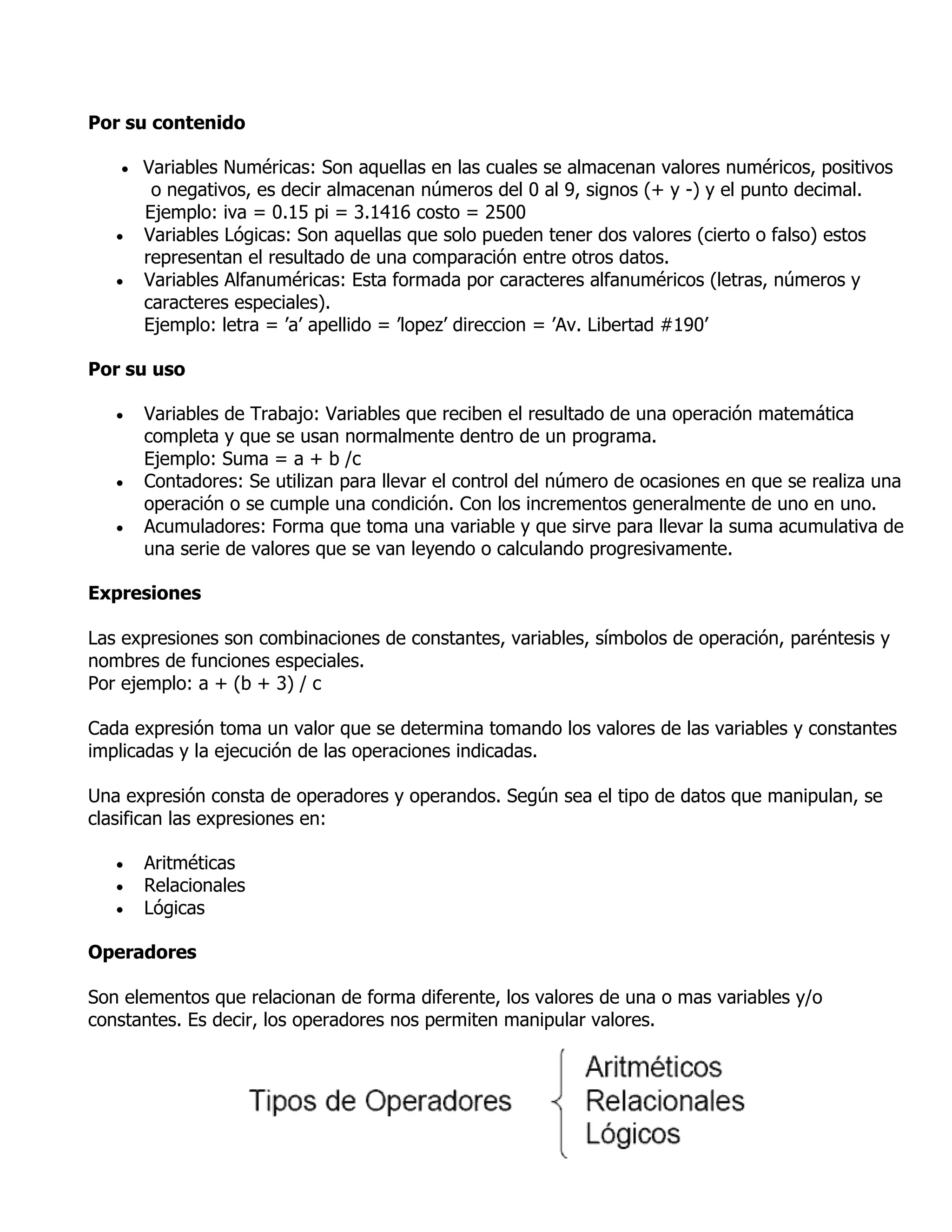 Por su contenido

      Variables Numéricas: Son aquellas en las cuales se almacenan valores numéricos, positivos
        o negativos, es decir almacenan números del 0 al 9, signos (+ y -) y el punto decimal.
       Ejemplo: iva = 0.15 pi = 3.1416 costo = 2500
      Variables Lógicas: Son aquellas que solo pueden tener dos valores (cierto o falso) estos
       representan el resultado de una comparación entre otros datos.
      Variables Alfanuméricas: Esta formada por caracteres alfanuméricos (letras, números y
       caracteres especiales).
       Ejemplo: letra = ’a’ apellido = ’lopez’ direccion = ’Av. Libertad #190’

Por su uso

      Variables de Trabajo: Variables que reciben el resultado de una operación matemática
       completa y que se usan normalmente dentro de un programa.
       Ejemplo: Suma = a + b /c
      Contadores: Se utilizan para llevar el control del número de ocasiones en que se realiza una
       operación o se cumple una condición. Con los incrementos generalmente de uno en uno.
      Acumuladores: Forma que toma una variable y que sirve para llevar la suma acumulativa de
       una serie de valores que se van leyendo o calculando progresivamente.

Expresiones

Las expresiones son combinaciones de constantes, variables, símbolos de operación, paréntesis y
nombres de funciones especiales.
Por ejemplo: a + (b + 3) / c

Cada expresión toma un valor que se determina tomando los valores de las variables y constantes
implicadas y la ejecución de las operaciones indicadas.

Una expresión consta de operadores y operandos. Según sea el tipo de datos que manipulan, se
clasifican las expresiones en:

      Aritméticas
      Relacionales
      Lógicas

Operadores

Son elementos que relacionan de forma diferente, los valores de una o mas variables y/o
constantes. Es decir, los operadores nos permiten manipular valores.
 