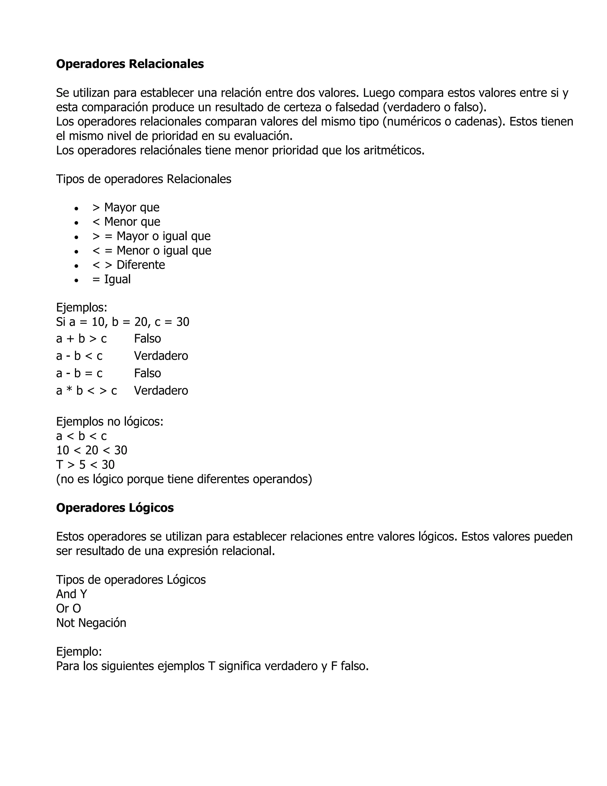 Operadores Relacionales

Se utilizan para establecer una relación entre dos valores. Luego compara estos valores entre si y
esta comparación produce un resultado de certeza o falsedad (verdadero o falso).
Los operadores relacionales comparan valores del mismo tipo (numéricos o cadenas). Estos tienen
el mismo nivel de prioridad en su evaluación.
Los operadores relaciónales tiene menor prioridad que los aritméticos.

Tipos de operadores Relacionales

      >   Mayor que
      <   Menor que
      >   = Mayor o igual que
      <   = Menor o igual que
      <   > Diferente
      =   Igual

Ejemplos:
Si a = 10, b = 20, c = 30
a+b>c          Falso
a-b<c          Verdadero
a-b=c          Falso
a * b < > c Verdadero

Ejemplos no lógicos:
a<b<c
10 < 20 < 30
T > 5 < 30
(no es lógico porque tiene diferentes operandos)

Operadores Lógicos

Estos operadores se utilizan para establecer relaciones entre valores lógicos. Estos valores pueden
ser resultado de una expresión relacional.

Tipos de operadores Lógicos
And Y
Or O
Not Negación

Ejemplo:
Para los siguientes ejemplos T significa verdadero y F falso.
 