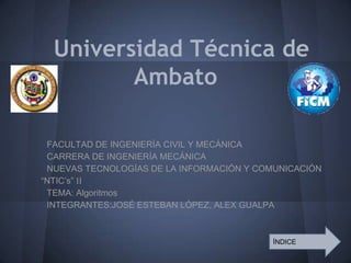 Universidad Técnica de
         Ambato

 FACULTAD DE INGENIERÍA CIVIL Y MECÁNICA
 CARRERA DE INGENIERÍA MECÁNICA
 NUEVAS TECNOLOGÍAS DE LA INFORMACIÓN Y COMUNICACIÓN
“NTIC’s” II
 TEMA: Algoritmos
 INTEGRANTES:JOSÉ ESTEBAN LÓPEZ, ALEX GUALPA



                                          ÍNDICE
 