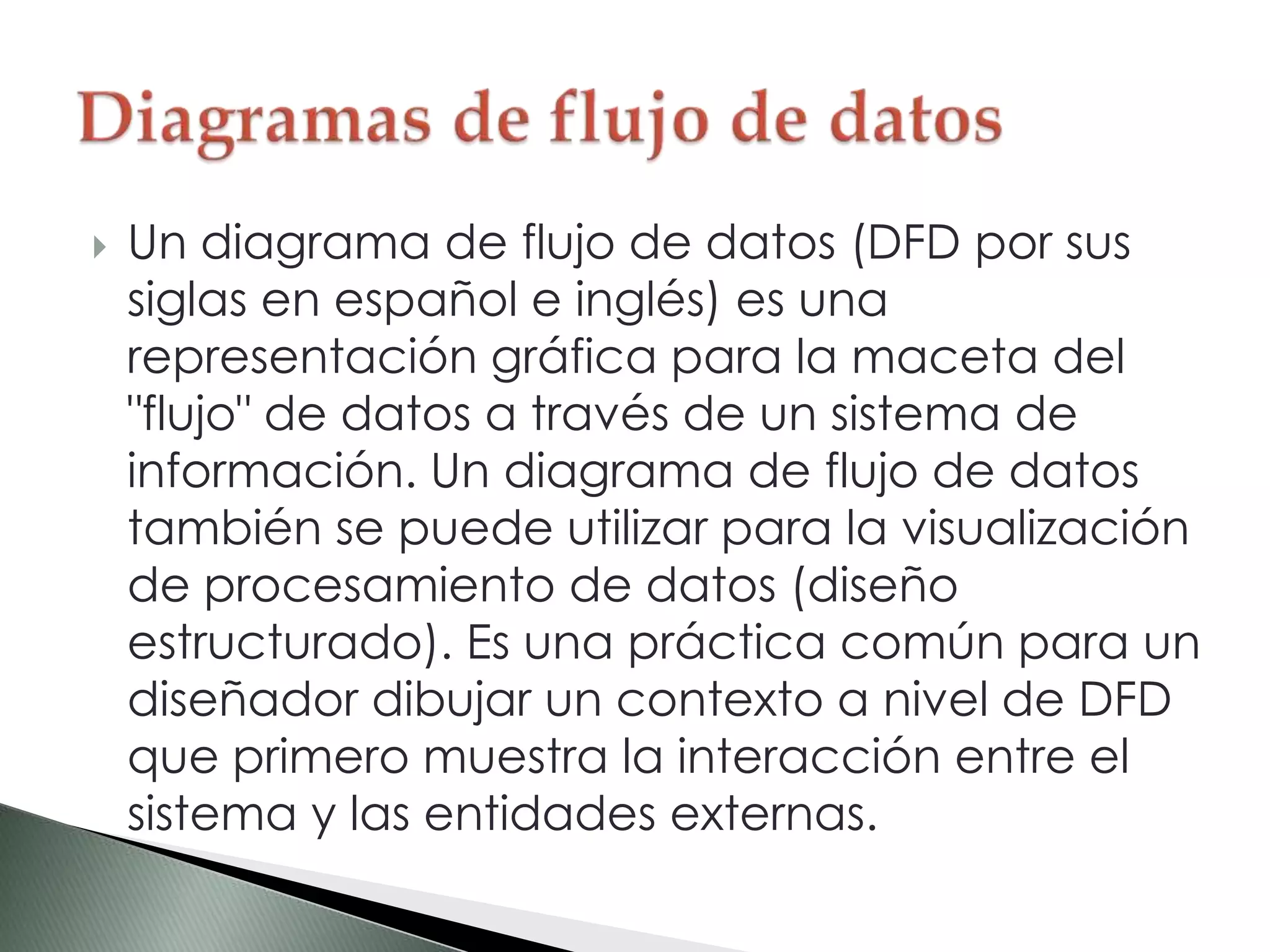  Un diagrama de flujo de datos (DFD por sus
siglas en español e inglés) es una
representación gráfica para la maceta del
"flujo" de datos a través de un sistema de
información. Un diagrama de flujo de datos
también se puede utilizar para la visualización
de procesamiento de datos (diseño
estructurado). Es una práctica común para un
diseñador dibujar un contexto a nivel de DFD
que primero muestra la interacción entre el
sistema y las entidades externas.
 