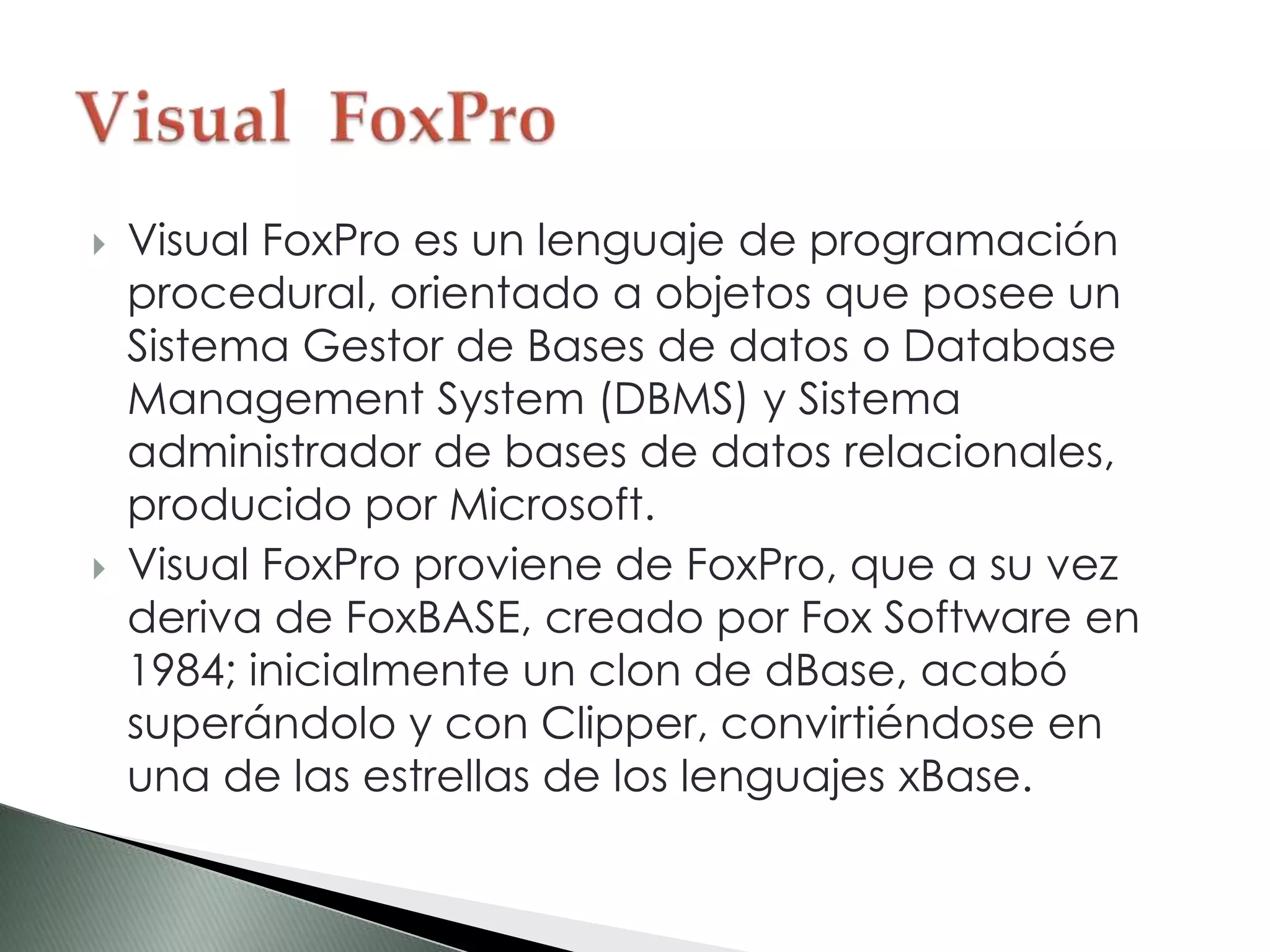  Visual FoxPro es un lenguaje de programación
procedural, orientado a objetos que posee un
Sistema Gestor de Bases de datos o Database
Management System (DBMS) y Sistema
administrador de bases de datos relacionales,
producido por Microsoft.
 Visual FoxPro proviene de FoxPro, que a su vez
deriva de FoxBASE, creado por Fox Software en
1984; inicialmente un clon de dBase, acabó
superándolo y con Clipper, convirtiéndose en
una de las estrellas de los lenguajes xBase.
 