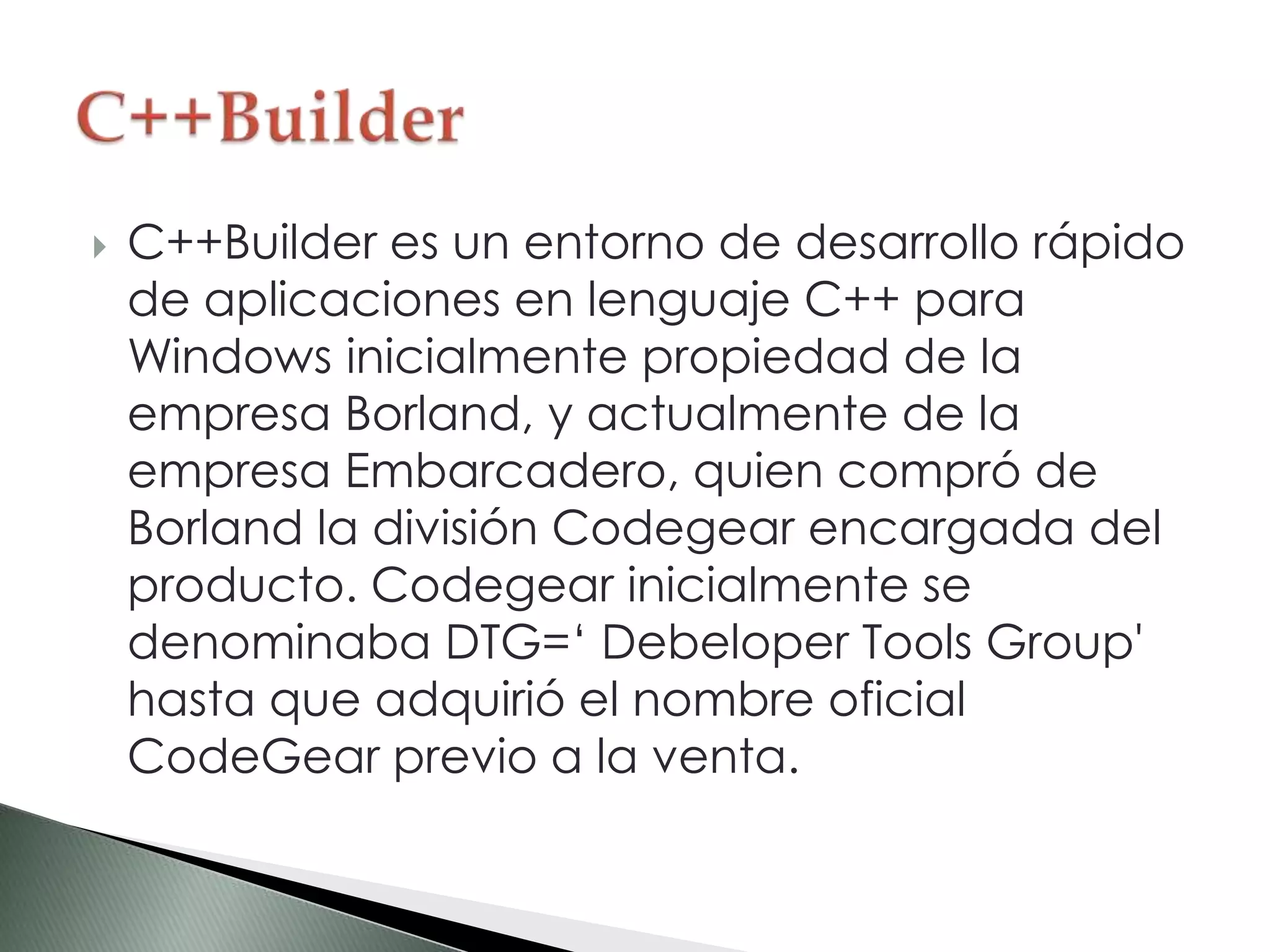  C++Builder es un entorno de desarrollo rápido
de aplicaciones en lenguaje C++ para
Windows inicialmente propiedad de la
empresa Borland, y actualmente de la
empresa Embarcadero, quien compró de
Borland la división Codegear encargada del
producto. Codegear inicialmente se
denominaba DTG=‘ Debeloper Tools Group'
hasta que adquirió el nombre oficial
CodeGear previo a la venta.
 