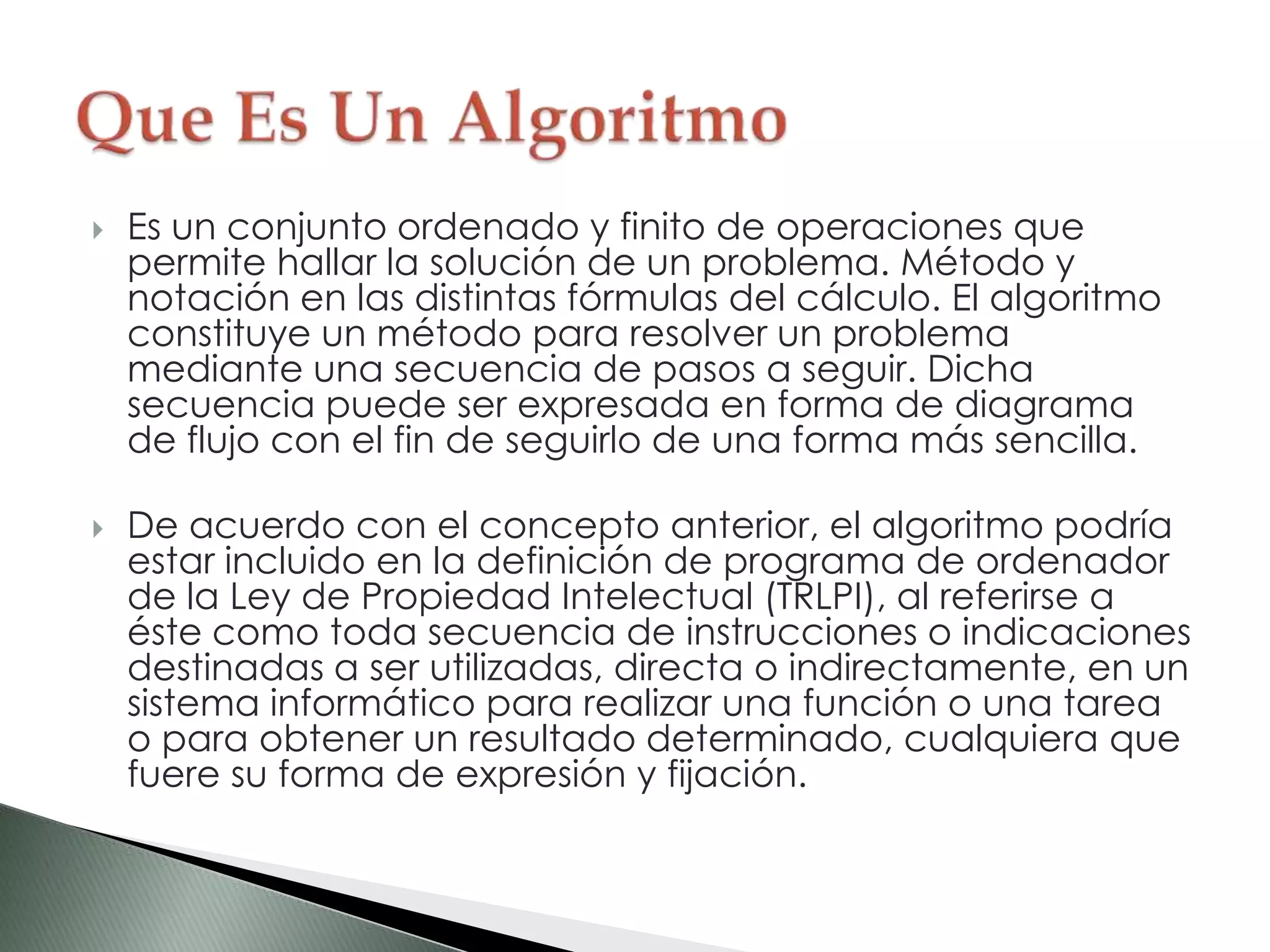  Es un conjunto ordenado y finito de operaciones que
permite hallar la solución de un problema. Método y
notación en las distintas fórmulas del cálculo. El algoritmo
constituye un método para resolver un problema
mediante una secuencia de pasos a seguir. Dicha
secuencia puede ser expresada en forma de diagrama
de flujo con el fin de seguirlo de una forma más sencilla.
 De acuerdo con el concepto anterior, el algoritmo podría
estar incluido en la definición de programa de ordenador
de la Ley de Propiedad Intelectual (TRLPI), al referirse a
éste como toda secuencia de instrucciones o indicaciones
destinadas a ser utilizadas, directa o indirectamente, en un
sistema informático para realizar una función o una tarea
o para obtener un resultado determinado, cualquiera que
fuere su forma de expresión y fijación.
 