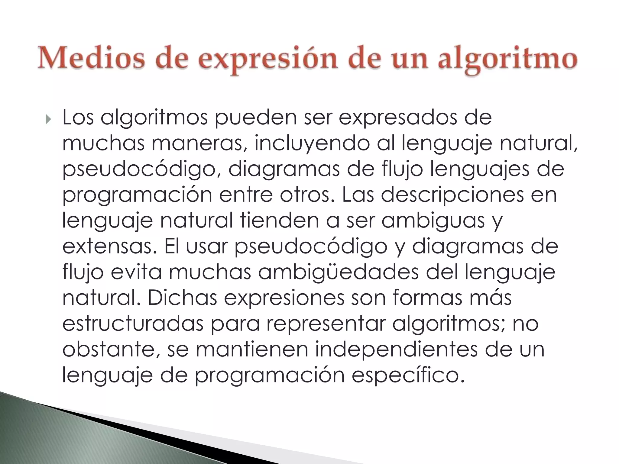  Los algoritmos pueden ser expresados de
muchas maneras, incluyendo al lenguaje natural,
pseudocódigo, diagramas de flujo lenguajes de
programación entre otros. Las descripciones en
lenguaje natural tienden a ser ambiguas y
extensas. El usar pseudocódigo y diagramas de
flujo evita muchas ambigüedades del lenguaje
natural. Dichas expresiones son formas más
estructuradas para representar algoritmos; no
obstante, se mantienen independientes de un
lenguaje de programación específico.
 